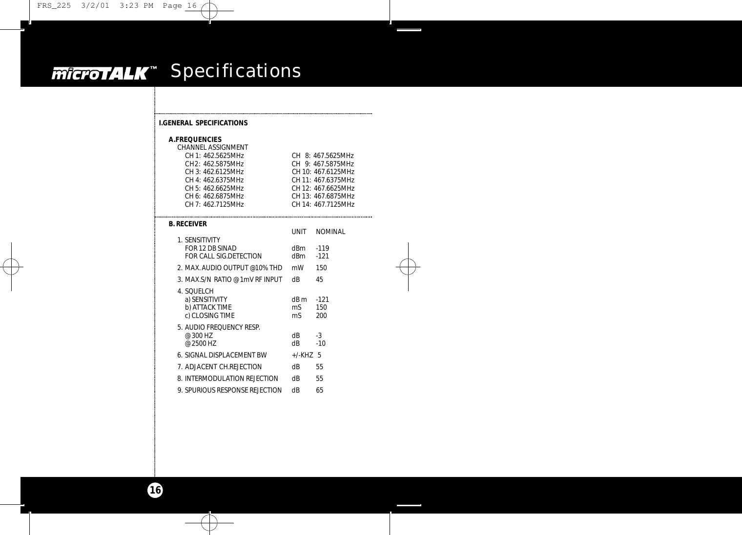 microTALK Specifications16I.GENERAL SPECIFICATIONSA.FREQUENCIESCHANNEL ASSIGNMENTCH 1: 462.5625MHz CH   8: 467.5625MHz CH2: 462.5875MHz CH   9: 467.5875MHz CH 3: 462.6125MHz CH 10: 467.6125MHz CH 4: 462.6375MHz CH 11: 467.6375MHz CH 5: 462.6625MHz CH 12: 467.6625MHz CH 6: 462.6875MHz CH 13: 467.6875MHz CH 7: 462.7125MHz CH 14: 467.7125MHz B.RECEIVER UNIT  NOMINAL1. SENSITIVITYFOR 12 DB SINAD   dBm  -119FOR CALL SIG.DETECTION  dBm -1212. MAX.AUDIO OUTPUT @10% THD mW 1503. MAX.S/N RATIO @ 1mV RF INPUT  dB  454. SQUELCH a) SENSITIVITY dB m -121b) ATTACK TIME  mS  150c) CLOSING TIME  mS  2005. AUDIO FREQUENCY RESP.@ 300 HZ dB  -3@ 2500 HZ  dB  -106. SIGNAL DISPLACEMENT BW +/-KHZ 57. ADJACENT CH.REJECTION  dB  558. INTERMODULATION REJECTION  dB  559. SPURIOUS RESPONSE REJECTION  dB  65 FRS_225  3/2/01  3:23 PM  Page 16