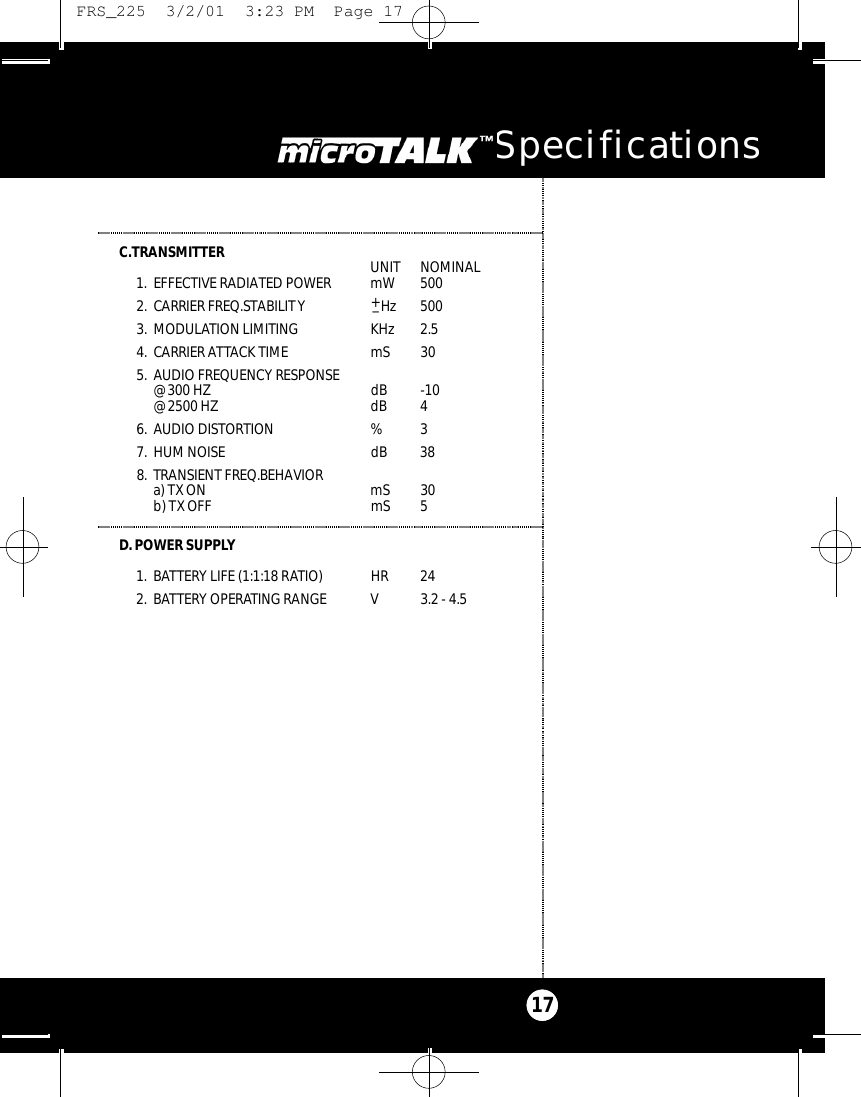 C.TRANSMITTER  UNIT  NOMINAL1. EFFECTIVE RADIATED POWER mW  5002. CARRIER FREQ.STABILITY +_H z 5003. MODULATION LIMITING KHz  2.54. CARRIER ATTACK TIME mS  305. AUDIO FREQUENCY RESPONSE@ 300 HZ  dB -10@ 2500 HZ  dB 46. AUDIO DISTORTION  % 37. HUM NOISE  dB  388. TRANSIENT FREQ.BEHAVIORa) TXON mS  30b) TX OFF  mS  5D. POWER SUPPLY1. BATTERY LIFE (1:1:18 RATIO)  HR  242. BATTERY OPERATING RANGE V 3.2 - 4.5microTALK Specifications17 FRS_225  3/2/01  3:23 PM  Page 17