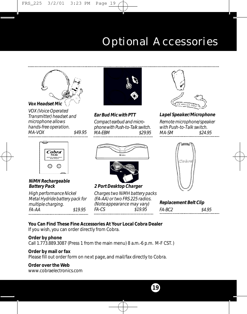 Vox Headset MicVOX (Voice OperatedTransmitter) headset andmicrophone allowshands-free operation.MA-VOX                               $49.95Optional Accessories19You Can Find These Fine Accessories At Your Local Cobra DealerIf you wish, you can order directly from Cobra.Order by phoneCall 1.773.889.3087 (Press 1 from the main menu) 8 a.m.-6 p.m. M-F CST.)Order by mail or faxPlease fill out order form on next page,and mail/fax directly to Cobra.Order over the Webwww.cobraelectronics.comEar Bud Mic with PTTCo m p a ct earbud and micro-phone with Pu s h - to - Talk switc h .M A-EBM    $29.95 Lapel Speaker/MicrophoneRemote microphone/speakerwith Push-to-Talk switch.M A- S M $ 2 4 . 9 5Replacement Belt ClipFA- B C 2 $ 4 . 9 52 Port Desktop ChargerCharges two NiMH battery packs(FA-AA) or two FRS 225 radios.(Note:appearance may vary) FA- C S $ 1 9 . 9 5NiMH Rechargeable Battery PackHigh performance NickelMetal Hydride battery pack formultiple charging.FA-AA $ 1 9 . 9 5 FRS_225  3/2/01  3:23 PM  Page 19