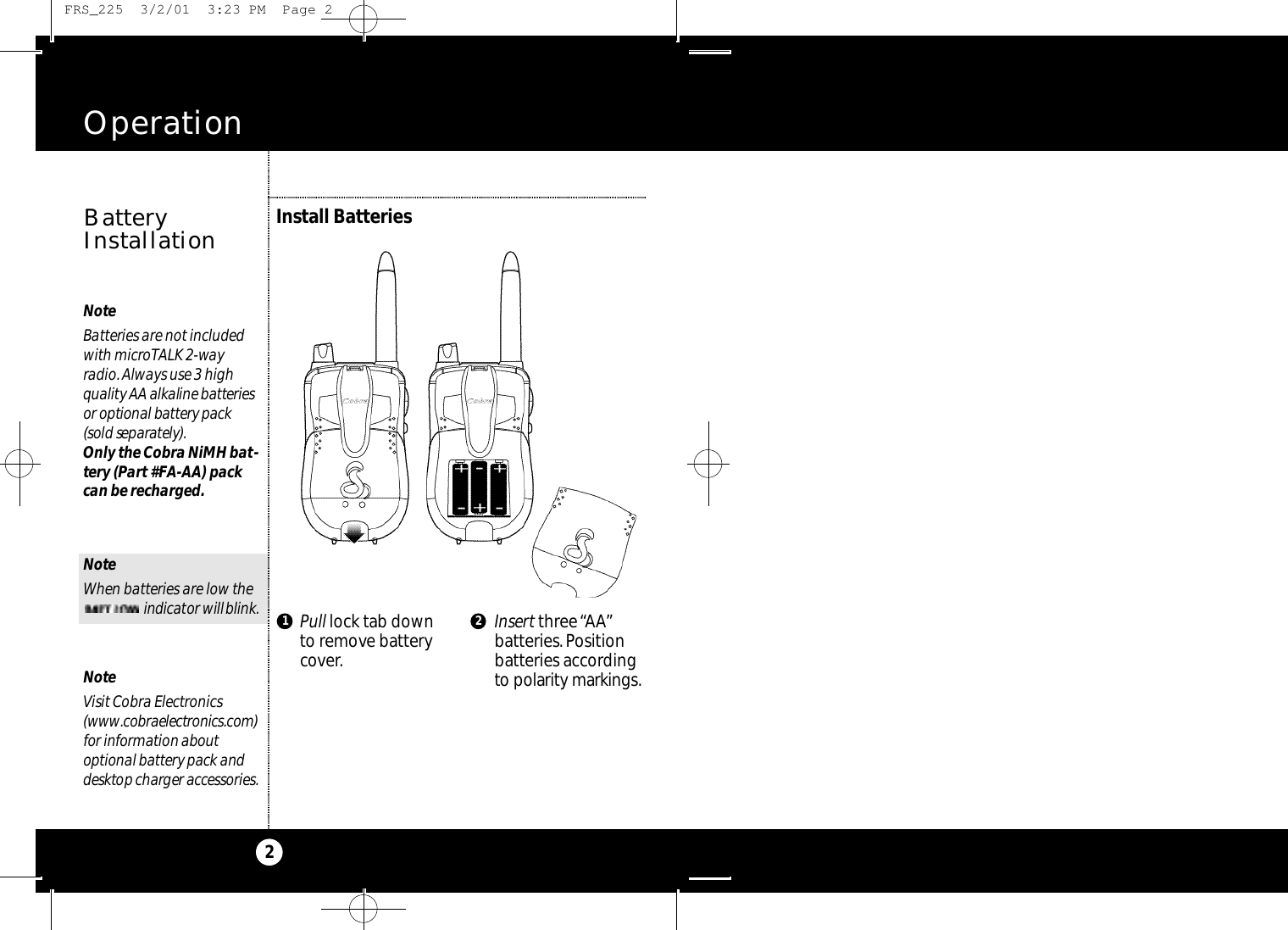 Pull lock tab downto remove batterycover.Insert three “AA”batteries.Positionbatteries accordingto po l a ri ty marki n g s.Operation2NoteBatteries are not includedwith microTALK 2-wayradio.Always use 3 highq u a l i ty AA alkaline batte ri e sor optional batte ry pack(sold separa te ly ) .Only the Cobra NiMH bat-tery (Part #FA-AA) packcan be recharged.NoteWhen batteries are low the     i n d i ca tor willb l i n k .NoteVisit Cobra Electronics( w w w. co b ra e l e ct ro n i c s. co m )for information abo u toptional batte ry pack andd e s k t op charger acce s s o ri e s.Install BatteriesBatteryInstallation1 2 FRS_225  3/2/01  3:23 PM  Page 2