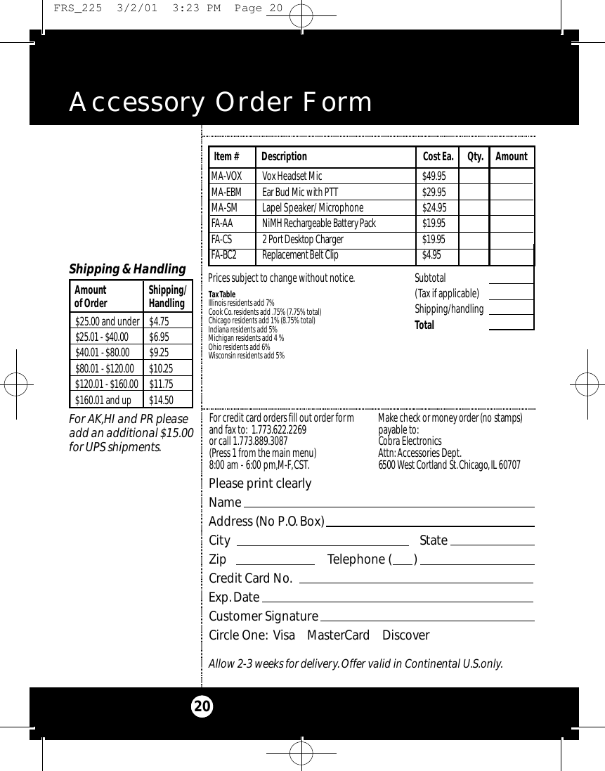 Accessory Order Form20Please print clearlyNameAddress (No P.O.Box)City StateZip Telephone (       )Credit Card No.Exp.DateCustomer SignatureCircle One: Visa    MasterCard    DiscoverAllow 2-3 weeks for delivery.Offer valid in Continental U.S.only.For credit card orders fill out order formand fax to: 1.773.622.2269or call 1.773.889.3087(Press 1 from the main menu)8:00 am - 6:00 pm,M-F,CST.Ma ke check or money order (no stamps)payable to:Cobra Electronics Attn: Accessories Dept.6500 West Co rtland St .Ch i ca g o,IL 60707$25.00 and under $4.75$25.01 - $40.00 $6.95$40.01 - $80.00 $ 9 . 2 5$80.01 - $120.00 $ 1 0 . 2 5$120.01 - $160.00 $ 1 1 . 7 5$160.01 and up $14.50Amount Shipping/of Order HandlingShipping &amp; HandlingFor AK,HI and PR pleaseadd an additional $15.00for UPS shipments.Subtotal(Tax if applicable)  Shipping/handlingTotal Tax TableIllinois residents add 7%Cook Co. residents add .75% (7.75% total)Chicago residents add 1% (8.75% total)Indiana residents add 5%Michigan residents add 4 % Ohio residents add 6%Wisconsin residents add 5%M A - VOX Vox Headset Mi c $ 4 9 . 9 5M A - E B M Ear Bud Mic with PTT $ 2 9 . 9 5MA-SM Lapel Speaker/ Microphone  $24.95FA - A A NiMH Re c h a rgeable Bat te ry Pa c k $ 1 9 . 9 5FA - C S 2 Po rt De s k t op Ch a rg e r $ 1 9 . 9 5FA - B C 2 Re p l a ce m e nt Belt Cl i p $ 4 . 9 5Item # Description Cost Ea. Qty. AmountPrices subject to change without notice. FRS_225  3/2/01  3:23 PM  Page 20