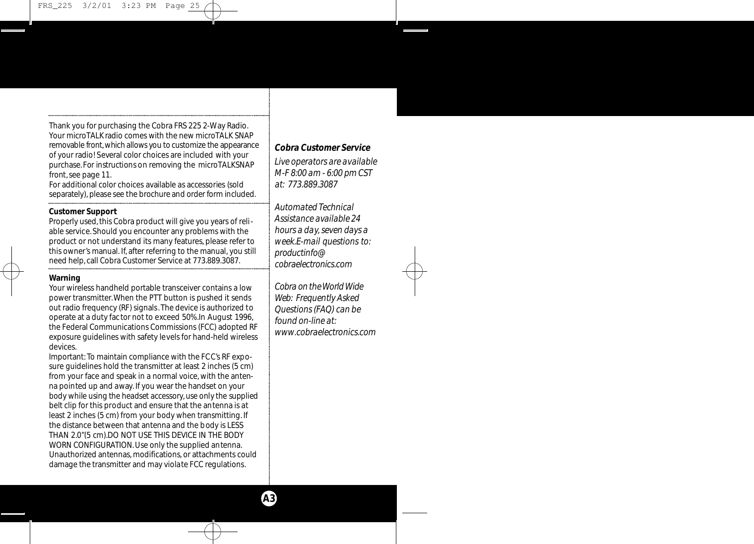 Thank you for purchasing the Cobra FRS 225 2-Way Radio.Your microTALKradio comes with the new microTALK SNAPre m ovable fro n t,which allows you to custo m i z e the appe a ra n ceof your radio! Several color choices are included with yo u rp u rc h a s e.For instru ctions on re m ov i n g the microTALKSNAPfront,see page 11.For additional color choices available as acce s s o ries (solds e p a rate l y ), please see the broc h u re and order fo rm included.Customer SupportProperly used,this Cobra product will give you years of reli-able service.Should you encounter any problems with theproduct or not understand its many features,please refer tothis owner’s manual. If, after referring to the manual, you stillneed help,call Cobra Customer Service at 773.889.3087.WarningYour wireless handheld portable transceiver contains a lowpower transmitter.When the PTT button is pushed it sendsout radio frequency (RF) signals.The device is authorized tooperate at a duty factor not to exceed 50%.In August 1996,the Federal Communications Commissions (FCC) adopted RFexposure guidelines with safety levels for hand-held wirelessdevices.Important: To maintain compliance with the FCC’s RF expo-sure guidelines hold the transmitter at least 2 inches (5 cm)from your face and speak in a normal voice,with the anten-na pointed up and away.If you wear the handset on yourbody while using the headset acce s s o ry,use only the suppliedbelt clip for this product and ensure that the antenna is atleast 2 inches (5 cm) from your body when transmitting.Ifthe distance between that antenna and the body is LESSTHAN 2.0”(5 cm).DO NOT USE THIS DEVICE IN THE BODYWORN CONFIGURATION.Use only the supplied antenna.Unauthorized antennas, modifications,or attachments coulddamage the transmitter and may violate FCC regulations.Our Thanks to YouA3Cobra Customer ServiceLive operators are available M-F 8:00 am - 6:00 pm CSTat: 773.889.3087 Automated TechnicalAssistance available 24hours a day, seven days aweek.E-mail questions to:p rod u ct i n fo @co b ra e l e ct ro n i c s. co mCo b ra on the Wo rld Wi d eWe b : Frequently AskedQuestions (FAQ) can befound on-line at:www.cobraelectronics.com FRS_225  3/2/01  3:23 PM  Page 25