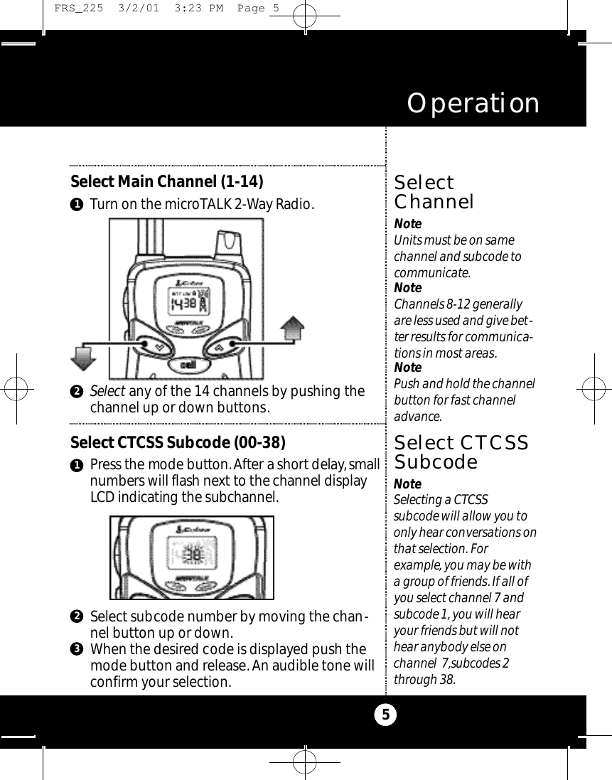 Select any of the 14 channels by pushing thechannel up or down buttons.Select Main Channel (1-14)Turn on the microTALK 2-Way Radio.Operation5SelectChannelNoteUnits must be on samechannel and subcode tocommunicate.NoteChannels 8-12 generallyare less used and give bet-ter results for communica-tions in most areas.NotePush and hold the channelbutton for fast channeladvance.21NoteSelecting a CTCSS subcode will allow you toonly hear conversations onthat selection. For example, you may be witha group of friends.If all ofyou select channel 7 andsubcode 1, you will hearyour friends but will nothear anybody else on channel 7,subcodes 2through 38.Select CTCSS Subcode (00-38)Press the mode butto n .After a short delay,s m a l ln u m bers will flash next to the channel displayLCD indicating the subc h a n n e l .Select CTCSSSubcode1Select subcode number by moving the chan-nel button up or down.When the desired code is displayed push themode button and release.An audible tone willconfirm your selection.23 FRS_225  3/2/01  3:23 PM  Page 5