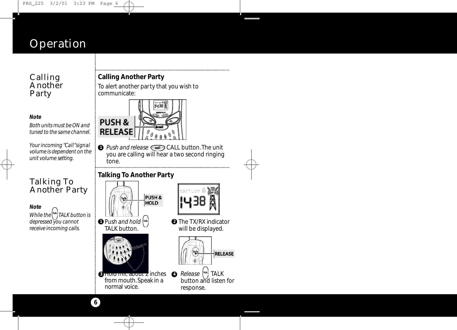 2The TX / RX indicato rwill be displayed.NoteBoth units must be ON andtuned to the same channel.Your incoming “Call”signalvolume is dependent on theunit volume s e t t i n g .Operation6Calling Another PartyTo alert another party that you wish tocommunicate:Talking To Another PartyPush and release CALL button.The unityou are calling will hear a two second ringingtone.CallingAnother PartyNoteWhile the       TALK button isdepressed you cannot receive incoming calls.Talking ToAnother Party13 41Release TALK button and listen forresponse.Hold mic about 2 inchesf r om mouth.Speak in an o rmal vo i ce.Push and hold      TALK button. FRS_225  3/2/01  3:23 PM  Page 6