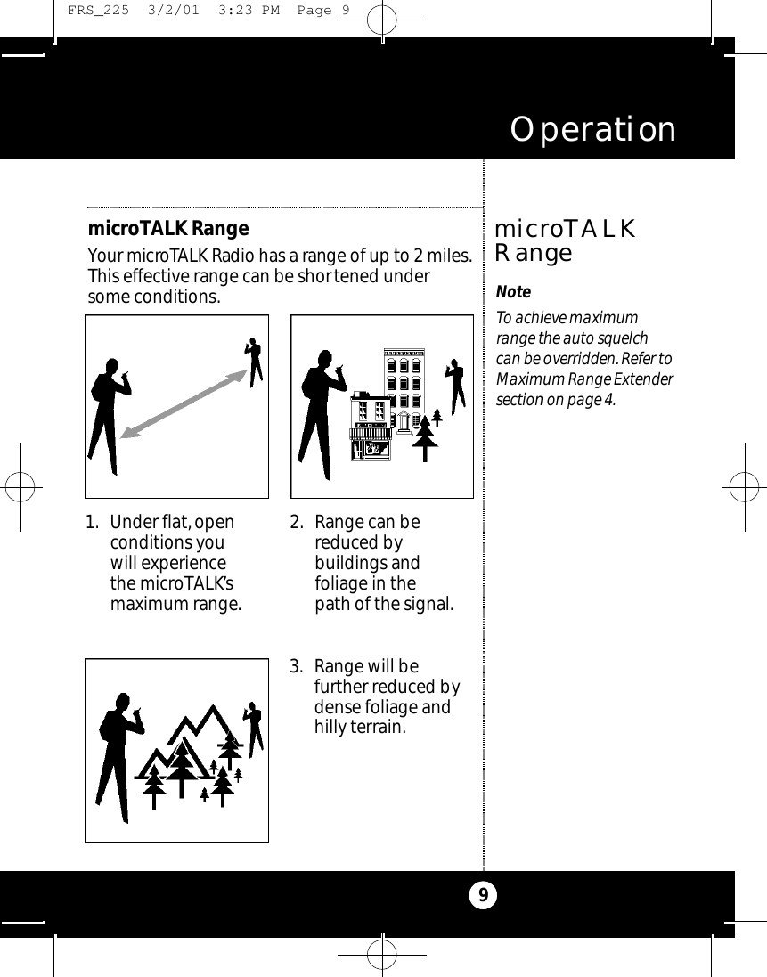 Operation9NoteTo achieve maximum range the auto squelch can be overridden. Refer toMaximum Range Extendersection on page 4.microTALKRangemicroTALK RangeYour micro TALK Radio has a range of up to2 miles.This effective range can be shortened under some conditions.1. Under flat, openconditions you will experiencethe microTALK’smaximum range.2. Range can bereduced bybuildings andfoliage in the path of the signal.3. Range will befurther reduced bydense foliage andhilly terrain. FRS_225  3/2/01  3:23 PM  Page 9