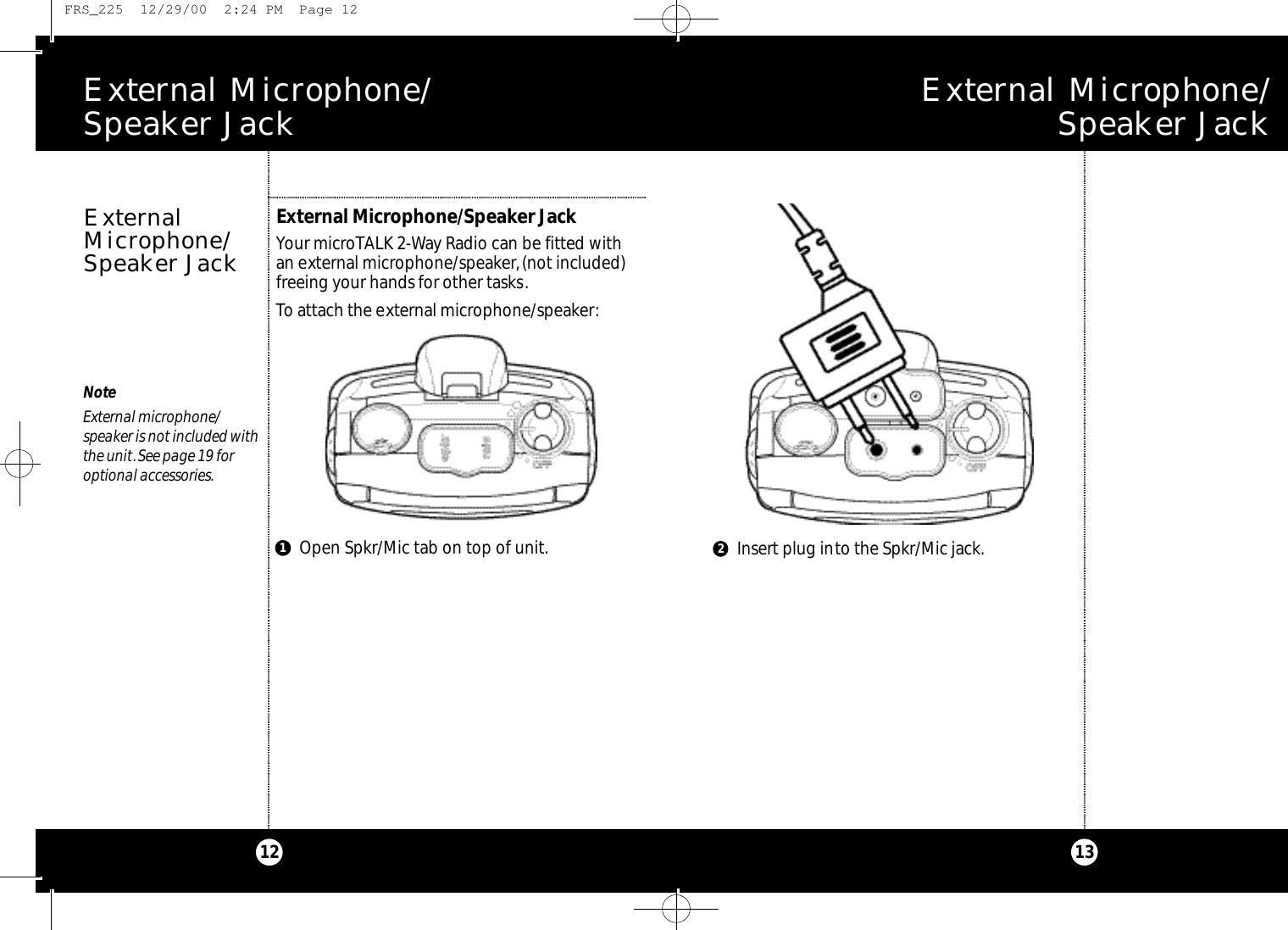E x t e rnal Microphone/ Speaker Jack13E x t e rnal Microphone/ Speaker Jack12NoteExternal microphone/speaker is not included withthe unit.See page 19 foroptional accessories.External Microphone/Speaker JackYour microTALK 2-Way Radio can be fitted with an external microphone/speaker,(not included)freeing your hands for other tasks.To attach the external microphone/speaker:ExternalMicrophone/Speaker JackInsert plug into the Spkr/Mic jack.Open Spkr/Mic tab on top of unit.12 FRS_225  12/29/00  2:24 PM  Page 12