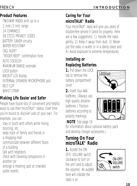 I N T R O D U C T I O N10FRENCHProduct Features• TWO-WAY RADIO with up to a 2 mile (3 km) range• 14 CHANNELS• 38 CTCSS PRIVACY CODES• BATTERY SAVER circuitry• WATER RESISTANT • CALL ALERT• “ROGER BEEP” confirmation tone• AUTO SQUELCH• MAXIMUM RANGE extender• LOCK button• BACKLIT LCD display• EXTERNAL SPEAKER/MICROPHONE jack• BELT CLIP• WRIST STRAPMaking Life Easier and SaferPeople have found lots of convenient and helpfulways to use their microTALK®radios. Over time,you’re bound to discover uses of your own. Forexample, you can...•stay in touch with others while hiking,bicycling, etc.•keep track of family and friends in a shopping mall• communicate between different floors of a building• talk with neighbors• check with traveling companions in another car•arrange a meeting spot at crowded public eventsCaring for Your microTALK®RadioYour microTALK®radio will give you years oftrouble-free service if cared for properly. Here are a few suggestions: 1) Handle the radiogently, 2) Keep it away from dust, 3) Never put the radio in water or in a damp place and 4) Avoid exposure to extreme temperatures.Installing or Replacing Batteries1.Pull down the LOCKtab to remove the battery compartmentcover.2 .I n s e rt four AAAbatteries. (Always usehigh quality alkalinebatteries.) Positionbatteries according topolarity markings.(NOTE: See page 16for information about optional battery pack and desktop charger accessories.)Turning On Your microTALK®Radio1 . Rotate the ON-OFF/VOLUME switchc l o c k w i s e to turn on the unit (and to adjustthe volume). An audibletone will indicate theradio is on.O N - O F F /VOLUME s w i t c hLOCKtab