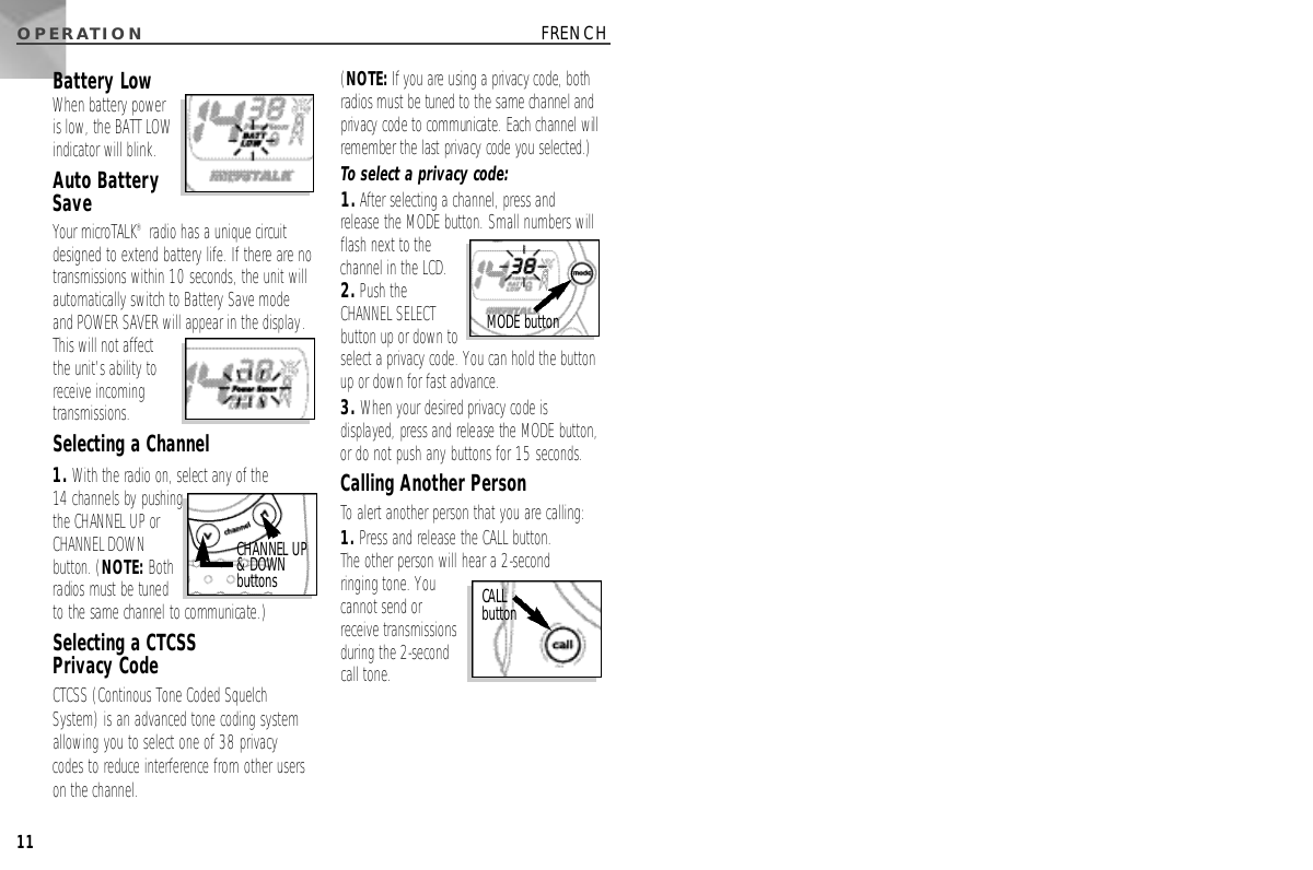 O P E R AT I O N11FRENCHBattery LowWhen battery poweris low, the BATT LOWindicator will blink.Auto BatterySaveYour microTALK®radio has a unique circuitdesigned to extend battery life. If there are notransmissions within 10 seconds, the unit willautomatically switch to Battery Save modeand POWER SAVER will appear in the display.This will not affectthe unit’s ability toreceive incomingtransmissions.Selecting a Channel1. With the radio on, select any of the 14 channels by pushingthe CHANNEL UP orCHANNEL DOWNbutton. (N O T E :B o t hradios must be tunedto the same channel to communicate.)Selecting a CTCSS Privacy CodeCTCSS (Continous Tone Coded SquelchSystem) is an advanced tone coding systemallowing you to select one of 38 privacycodes to reduce interference from other userson the channel. (N O T E :If you are using a privacy code, bothradios must be tuned to the same channel andprivacy code to communicate. Each channel willremember the last privacy code you selected.)To select a privacy code:1.After selecting a channel, press andrelease the MODE button. Small numbers will flash next to the channel in the LCD.2.Push the CHANNEL SELECTbutton up or down toselect a privacy code. You can hold the buttonup or down for fast advance.3. When your desired privacy code isdisplayed, press and release the MODE button,or do not push any buttons for 15 seconds.Calling Another PersonTo alert another person that you are calling:1. Press and release the CALL button. The other person will hear a 2-second ringing tone. Youcannot send or receive transmissionsduring the 2-secondcall tone.CHANNEL UP &amp; DOWNb u t t o n s CALL b u t t o nMODE button