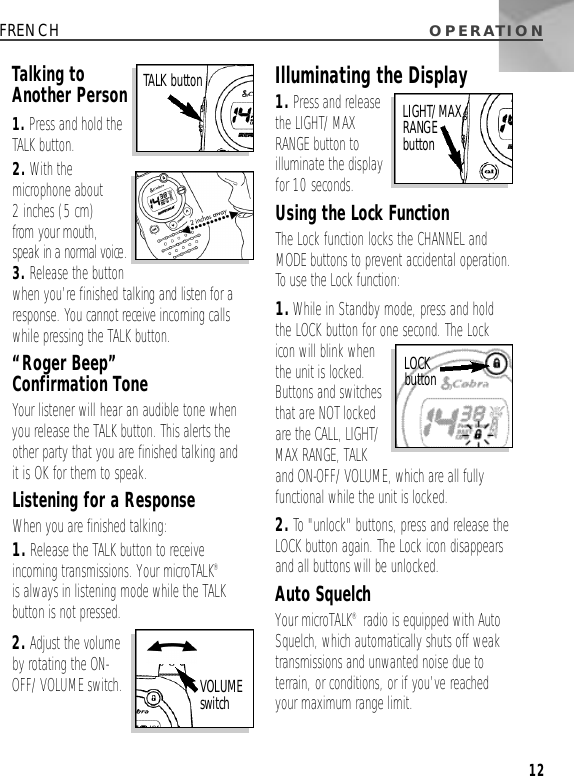 O P E R AT I O N12FRENCHTalking toAnother Person1. Press and hold theTALK button.2. With themicrophone about 2 inches (5 cm) from your mouth, speak in a normal voice.3. Release the buttonwhen you’re finished talking and listenfor aresponse. You cannot receive incoming callswhile pressing the TALK button.“Roger Beep” Confirmation ToneYour listener will hear an audible tone whenyou release the TALK button. This alerts theother party that you are finished talking and it is OK for them to speak.Listening for a ResponseWhen you are finished talking:1. Release the TALK button to receiveincoming transmissions. Your microTALK®is always in listening mode while the TALKbutton is not pressed.2. Adjust the volumeby rotating the ON-OFF/VOLUME switch.Illuminating the Display1. Press and releasethe LIGHT/MAXRANGE button toilluminate the displayfor 10 seconds.Using the Lock FunctionThe Lock function locks the CHANNEL andMODE buttons to prevent accidental operation.To use the Lock function:1.While in Standby mode, press and holdthe LOCK button for one second. The Lockicon will blink whenthe unit is locked.Buttons and switchesthat are NOT lockedare the CALL, LIGHT/MAX RANGE, TALK and ON-OFF/VOLUME, which are all fullyfunctional while the unit is locked.2. To &quot;unlock&quot; buttons, press and release theLOCK button again. The Lock icon disappearsand all buttons will be unlocked.Auto SquelchYour microTALK®radio is equipped with AutoSquelch, which automatically shuts off weaktransmissions and unwanted noise due toterrain, or conditions, or if you’ve reachedyour maximum range limit.TALK buttonVOLUME s w i t c hLIGHT/MAX RANGE b u t t o nLOCK b u t t o n