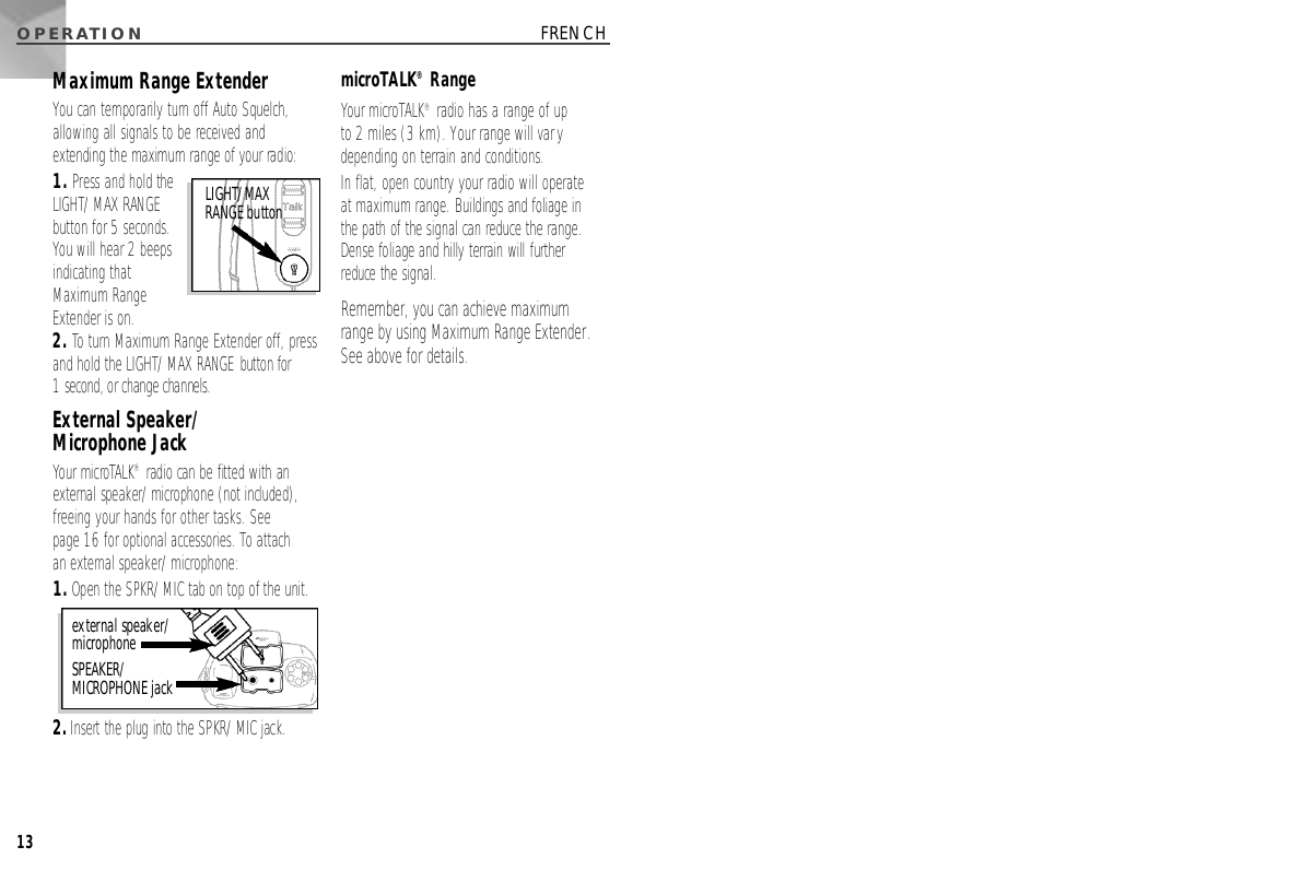 O P E R AT I O N13FRENCHMaximum Range ExtenderYou can temporarily turn off Auto Squelch,allowing all signals to be received andextending the maximum range of your radio:1. Press and hold theLIGHT/MAX RANGEbutton for 5 seconds.You will hear 2 beepsindicating thatMaximum RangeExtender is on.2. To turn Maximum Range Extender off, pressand hold the LIGHT/MAX RANGE button for 1 second, or change channels.External Speaker/Microphone JackYour microTA L K®radio can be fitted with ane x t e rnal speaker/microphone (not included),freeing your hands for other tasks. See page 16 for optional accessories. To attach an external speaker/microphone:1 .Open the SPKR/MIC tab on top of the unit.2 .I n s e rt the plug into the SPKR/MIC jack.microTALK®RangeYour microTALK®radio has a range of up to 2 miles (3 km). Your range will varydepending on terrain and conditions. In flat, open country your radio will operate at maximum range. Buildings and foliage in the path of the signal can reduce the range.Dense foliage and hilly terrain will further reduce the signal.Remember, you can achieve maximum range by using Maximum Range Extender.See above for details.external speaker/microphone S P E A K E R /MICROPHONE jackL I G H T / M A XRANGE button