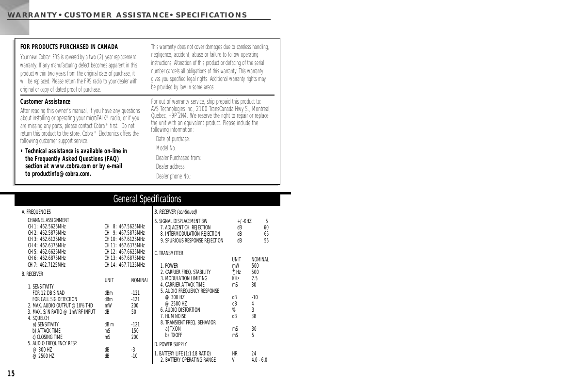 WARRANTY•CUSTOMER ASSISTA N C E • S P E C I F I C AT I O N S15A. FREQUENCIESCHANNEL ASSIGNMENTCH 1:  462.5625MHz CH   8:  467.5625MHz CH 2:  462.5875MHz CH   9:  467.5875MHz CH 3:  462.6125MHz CH 10:  467.6125MHz CH 4:  462.6375MHz CH 11:  467.6375MHz CH 5:  462.6625MHz CH 12:  467.6625MHz CH 6:  462.6875MHz CH 13:  467.6875MHz CH 7:  462.7125MHz CH 14:  467.7125MHz B. RECEIVER UNIT  NOMINAL1. SENSITIVITY FOR 12 DB SINAD   dBm  -121FOR CALL SIG DETECTION   dBm  -1212. MAX. AUDIO OUTPUT @10% THD mW 2003. MAX. S/N RATIO @ 1mV RF INPUT  dB  504. SQUELCH a) SENSITIVITY dB m -121b) ATTACK TIME  mS  150c) CLOSING TIME  mS  2005. AUDIO FREQUENCY RESP.@ 300 HZ dB  -3@ 2500 HZ  dB  -10B. RECEIVER (continued)6. SIGNAL DISPLACEMENT BW  +/-KHZ 57. ADJACENT CH. REJECTION  dB  608. INTERMODULATION REJECTION  dB  659. SPURIOUS RESPONSE REJECTION  dB  55C. TRANSMITTER  UNIT  NOMINAL1. POWER mW  5002. CARRIER FREQ. STABILITY  +_H z 5003. MODULATION LIMITING KHz  2.54. CARRIER ATTACK TIME mS  305. AUDIO FREQUENCY RESPONSE@ 300 HZ  dB -10@ 2500 HZ  dB 46. AUDIO DISTORTION  % 37. HUM NOISE  dB  388. TRANSIENT FREQ. BEHAVIORa)TXON mS  30b) TXOFF  mS  5D. POWER SUPPLY1. BATTERY LIFE (1:1:18 RATIO)  HR  242. BATTERY OPERATING RANGE V 4.0 - 6.0General SpecificationsCustomer AssistanceAfter reading this owner’s manual, if you have any questionsabout installing or operating your microTALK®radio, or if youare missing any parts, please contact Cobra®first.  Do notreturn this product to the store. Cobra®Electronics offers thefollowing customer support service.• Technical assistance is available on-line in the Frequently Asked Questions (FAQ) section at www.cobra.com or by e-mail to productinfo@cobra.com.For out of warranty service, ship prepaid this product to: AVS Technologies Inc., 2100 TransCanada Hwy S., Montreal,Quebec, H9P 2N4. We reserve the right to repair or replacethe unit with an equivalent product. Please include the following information:Date of purchase:Model No.Dealer Purchased from:Dealer address:Dealer phone No.:FOR PRODUCTS PURCHASED IN CANADAYour new Cobra®FRS is covered by a two (2) year replacement w a rr a n t y . If any manufacturing defect becomes apparent in thisproduct within two years from the original date of purchase, it will be replaced. Please return the FRS radio to your dealer withoriginal or copy of dated proof of purchase.This warranty does not cover damages due to careless handling,negligence, accident, abuse or failure to follow operating i n s t ructions. Alteration of this product or defacing of the serialnumber cancels all obligations of this warr a n t y. This warr a n t ygives you specified legal rights. Additional warranty rights may be provided by law in some areas.