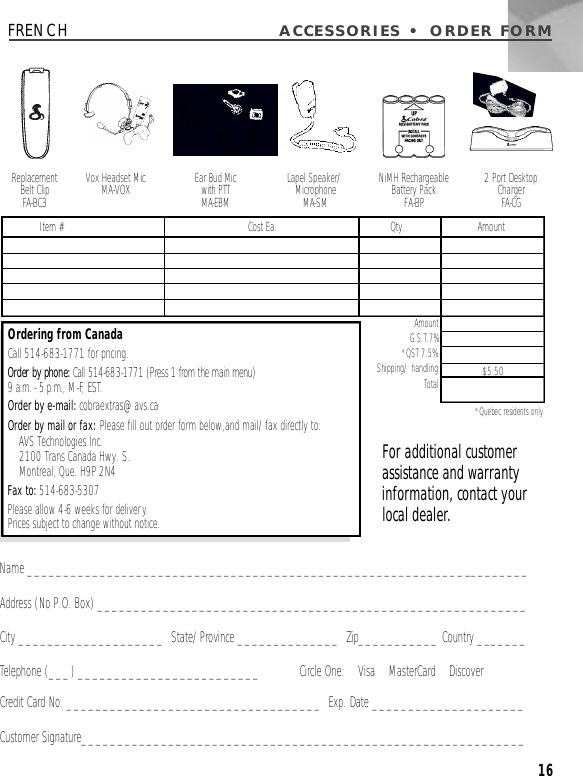 ACCESSORIES • ORDER FORM16Name _____________________________________________________________________Address (No P.O. Box) ___________________________________________________________City ____________________  State/Province ______________  Zip___________ Country _______Telephone (___) _________________________ Circle One:    Visa    MasterCard    DiscoverCredit Card No. ___________________________________  Exp. Date _____________________Customer Signature_____________________________________________________________Vox Headset MicMA-VOX Ear Bud Mic with PTTM A - E B MLapel Speaker/Microphone M A - S MReplacement Belt ClipFA - B C 32 Port Desktop ChargerFA - C GNiMH RechargeableBattery PackFA-BPAmountG.S.T.7%*QST 7.5%  Shipping/ handling Total *Quebec residents onlyItem # Cost Ea. Qty. Amount$5.50Ordering from CanadaCall 514-683-1771 for pricing.Order by phone:Call 514-683-1771 (Press 1 from the main menu) 9 a.m. - 5 p.m., M-F, E S T.Order by e-mail: cobraextras@avs.caOrder by mail or fax: Please fill out order form below,and mail/fax directly to: AVS Technologies Inc. 2100 Trans Canada Hwy. S. Montreal, Que. H9P 2N4Fax to: 514-683-5307Please allow 4-6 weeks for delivery.Prices subject to change without notice.For additional customerassistance and warrantyinformation, contact yourlocal dealer.FRENCH