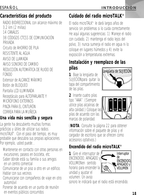 ESPAÑOL INTRODUCCIÓN 18Características del producto • RADIO BIDIRECCIONAL con alcance máximo de3,2 km (2 millas)• 14 CANALES• 38 CÓDIGOS CTCSS DE COMUNICACIÓNPRIVADA• Circuito de AHORRO DE PILA• RESISTENTE AL AGUA • AVISO DE LLAMADA• AVISO SONORO DE CAMBIO• REDUCCIÓN AUTOMÁTICA DE RUIDO DEFONDO• Extensor de ALCANCE MÁXIMO• Botón de BLOQUEO • Pantalla LCD ILUMINADA• Receptáculo para ALTOPARLANTE YMICRÓFONO EXTERNOS• PINZA PARA EL CINTURÓN• CORREA PARA LA MUÑECAUna vida más sencilla y seguraLa gente ha descubierto muchas formasprácticas y útiles de utilizar sus radiosmicroTALK®. Con el paso del tiempo, es muyprobable que descubra sus propias aplicaciones.Por ejemplo, usted puede…• Mantenerse en contacto con otras personas enexcursiones, paseos en bicicleta, etc.• Saber dónde está su familia o sus amigos en un centro comercial• Comunicarse de un piso a otro en un edificio.• Hablar con sus vecinos• Comunicarse con compañeros de viaje en otro automóvil• Ponerse de acuerdo en un punto de reuniónen eventos públicos concurridosCuidado del radio microTALK®El radio microTALK®le dará largos años deservicio sin problemas si lo cuida correctamente.He aquí algunas sugerencias: 1) Maneje el radiocon cuidado, 2) mantenga el radio lejos delpolvo, 3) nunca sumerja el radio en agua ni locoloque en lugares húmedos y 4) evite laexposición a temperaturas extremas.Instalación y reemplazo de laspilas1. Baje la lengüeta deSUJECIÓNpara quitar latapa del compartimientode las pilas.2. Inserte cuatro pilastipo “AAA”. (Siempreutilice pilas alcalinas dealta calidad.) Coloque laspilas de acuerdo con lasmarcas de polaridad.(NOTA: Consulte la página 22 para obtenerinformación sobre el paquete de pilas y elcargador de escritorio que se ofrecen comoaccesorios optativos.)Encendido del radio microTALK®1. Gire el interruptor deENCENDIDO, APAGADO yVOLUMENen sentidohorario para encender launidad y ajustar elvolumen. Un avisosonoro le indicará que el radio está encendido. I n t e r r u p t o rd eE N C E N D I D O ,A PA G A D OyV O L U M E NLengüeta de S U J E C I Ó N