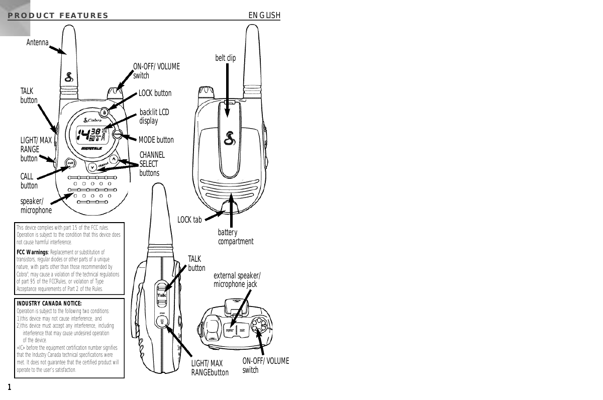 This device complies with part 15 of the FCC rules.Operation is subject to the condition that this device doesnot cause harmful interference.FCC Warnings:Replacement or substitution oftransistors, regular diodes or other parts of a uniquenature, with parts other than those recommended byCobra®, may cause a violation of the technical regulationsof part 95 of the FCCRules, or violation of TypeAcceptance requirements of Part 2 of the Rules.PRODUCT  FEAT U R E S ENGLISH1ON-OFF/VOLUME switchbacklit LCDdisplayLOCK buttonMODE buttonCHANNEL SELECT buttonsspeaker/microphonebelt clipCALL buttonTALKbuttonLIGHT/MAXRANGEbuttonLIGHT/MAXRANGEbuttonON-OFF/VOLUME switchexternal speaker/microphone jackbatterycompartmentLOCK tabTALKbuttonAntennaINDUSTRY CANADA NOTICE: Operation is subject to the following two conditions:1)this device may not cause interference, and2)this device must accept any interference, includinginterference that may cause undesired operation of the device.«IC» before the equipment certification number signifiesthat the Industry Canada technical specifications weremet. It does not guarantee that the certified product willoperate to the user’s satisfaction.