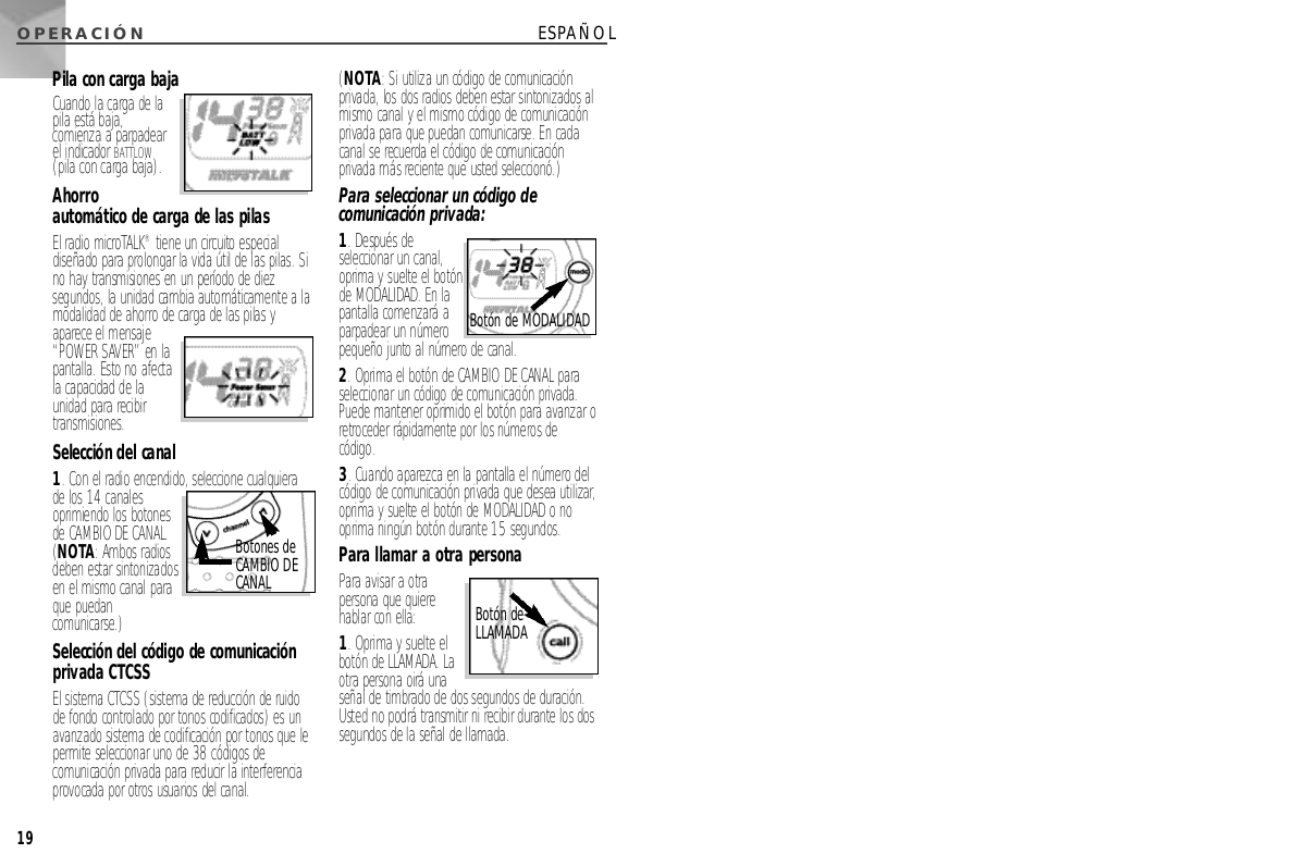 O P E R A C I Ó N19ESPAÑOLPila con carga bajaCuando la carga de lapila está baja,comienza a parpadearel indicador B AT TL O W(pila con carga baja).A h o r r oautomático de carga de las pilasEl radio microTA L K®tiene un circuito especialdiseñado para prolongar la vida útil de las pilas. Sino hay transmisiones en un período de diezsegundos, la unidad cambia automáticamente a lamodalidad de ahorro de carga de las pilas yaparece el mensaje“POWER SAVER” en lapantalla. Esto no afectala capacidad de launidad para recibirt r a n s m i s i o n e s .Selección del canal1. Con el radio encendido, seleccione cualquierade los 14 canalesoprimiendo los botonesde CAMBIO DE CANAL.(N O TA: Ambos radiosdeben estar sintonizadosen el mismo canal paraque puedanc o m u n i c a r s e . )Selección del código de comunicaciónprivada CTCSSEl sistema CTCSS (sistema de reducción de ru i d ode fondo controlado por tonos codificados) es unavanzado sistema de codificación por tonos que lep e rmite seleccionar uno de 38 códigos decomunicación privada para reducir la interf e r e n c i aprovocada por otros usuarios del canal. (N O TA: Si utiliza un código de comunicaciónprivada, los dos radios deben estar sintonizados almismo canal y el mismo código de comunicaciónprivada para que puedan comunicarse. En cadacanal se recuerda el código de comunicaciónprivada más reciente que usted seleccionó.)Para seleccionar un código decomunicación privada:1. Después deseleccionar un canal,oprima y suelte el botónde M O D A L I D A D. En lapantalla comenzará aparpadear un númeropequeño junto al número de canal. 2. Oprima el botón de CAMBIO DE CANALp a r aseleccionar un código de comunicación privada.Puede mantener oprimido el botón para avanzar oretroceder rápidamente por los números decódigo. 3. Cuando aparezca en la pantalla el número delcódigo de comunicación privada que desea utilizar,oprima y suelte el botón de M O D A L I D A Do nooprima ningún botón durante 15 segundos.Para llamar a otra personaPara avisar a otrapersona que quierehablar con ella: 1. Oprima y suelte elbotón de L L A M A D A. Laotra persona oirá unaseñal de timbrado de dos segundos de duración.Usted no podrá transmitir ni recibir durante los dossegundos de la señal de llamada.Botones deCAMBIO DEC A N A LBotón deL L A M A D ABotón de M O D A L I D A D