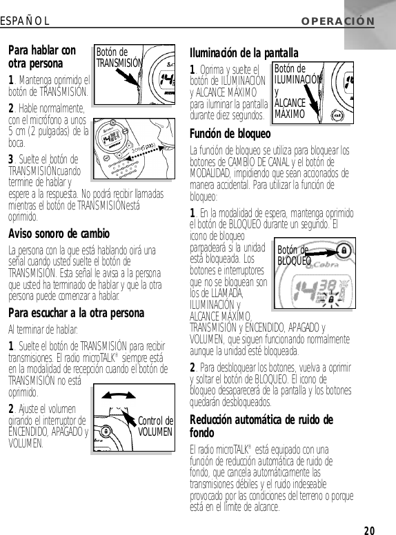 O P E R A C I Ó NESPAÑOLPara hablar conotra persona1. Mantenga oprimido elbotón de T R A N S M I S I Ó N. 2. Hable norm a l m e n t e ,con el micrófono a unos5 cm (2 pulgadas) de lab o c a .3. Suelte el botón deT R A N S M I S I Ó Nc u a n d ot e rmine de hablar yespere a la respuesta. No podrá recibir llamadasmientras el botón de T R A N S M I S I Ó Ne s t áo p r i m i d o .Aviso sonoro de cambioLa persona con la que está hablando oirá unaseñal cuando usted suelte el botón deT R A N S M I S I Ó N. Esta señal le avisa a la personaque usted ha terminado de hablar y que la otrapersona puede comenzar a hablar.Para escuchar a la otra personaAl terminar de hablar: 1. Suelte el botón de T R A N S M I S I Ó Npara recibirtransmisiones. El radio microTA L K®siempre estáen la modalidad de recepción cuando el botón deT R A N S M I S I Ó Nno estáoprimido. 2. Ajuste el volumengirando el interruptor deENCENDIDO, APA G A D OyV O L U M E N. Iluminación de la pantalla1. Oprima y suelte elbotón de I L U M I N A C I Ó Ny ALCANCE MÁXIMOpara iluminar la pantalladurante diez segundos. Función de bloqueoLa función de bloqueo se utiliza para bloquear losbotones de CAMBIO DEC A N A Ly el botón deM O D A L I D A D, impidiendo que sean accionados demanera accidental. Para utilizar la función deb l o q u e o :1. En la modalidad de espera, mantenga oprimidoel botón de B L O Q U E Odurante un segundo. Elicono de bloqueoparpadeará si la unidadestá bloqueada. Losbotones e interru p t o r e sque no se bloquean sonlos de L L A M A D A,I L U M I N A C I Ó NyALCANCE MÁXIMO,T R A N S M I S I Ó Ny E N C E N D I D O, A PA G A D OyV O L U M E N, que siguen funcionando norm a l m e n t eaunque la unidad esté bloqueada. 2. Para desbloquear los botones, vuelva a oprimiry soltar el botón de B L O Q U E O . El icono debloqueo desaparecerá de la pantalla y los botonesquedarán desbloqueados.Reducción automática de ruido def o n d oEl radio microTA L K®está equipado con unafunción de reducción automática de ruido defondo, que cancela automáticamente lastransmisiones débiles y el ruido indeseableprovocado por las condiciones del terreno o porqueestá en el límite de alcance.Botón deT R A N S M I S I Ó NControl deV O L U M E NBotón deI L U M I N A C I Ó NyA L C A N C EM Á X I M OBotón deB L O Q U E O20