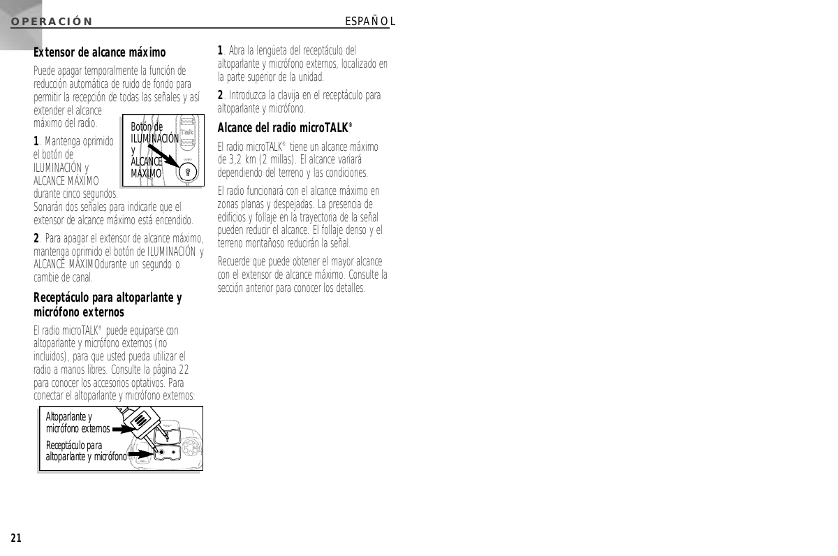 O P E R A C I Ó N21ESPAÑOLExtensor de alcance máximoPuede apagar temporalmente la función dereducción automática de ruido de fondo parapermitir la recepción de todas las señales y asíextender el alcancemáximo del radio. 1. Mantenga oprimidoel botón deILUMINACIÓN yALCANCE MÁXIMOdurante cinco segundos.Sonarán dos señales para indicarle que elextensor de alcance máximo está encendido. 2. Para apagar el extensor de alcance máximo,mantenga oprimido el botón de ILUMINACIÓN yALCANCE MÁXIMOdurante un segundo ocambie de canal. Receptáculo para altoparlante ymicrófono externosEl radio microTALK®puede equiparse conaltoparlante y micrófono externos (noincluidos), para que usted pueda utilizar elradio a manos libres. Consulte la página 22para conocer los accesorios optativos. Paraconectar el altoparlante y micrófono externos:1. Abra la lengüeta del receptáculo delaltoparlante y micrófono externos, localizado enla parte superior de la unidad. 2. Introduzca la clavija en el receptáculo paraaltoparlante y micrófono.Alcance del radio microTALK®El radio microTALK®tiene un alcance máximode 3,2 km (2 millas). El alcance variarádependiendo del terreno y las condiciones. El radio funcionará con el alcance máximo enzonas planas y despejadas. La presencia deedificios y follaje en la trayectoria de la señalpueden reducir el alcance. El follaje denso y elterreno montañoso reducirán la señal. Recuerde que puede obtener el mayor alcancecon el extensor de alcance máximo. Consulte lasección anterior para conocer los detalles. Altoparlante ymicrófono externos Receptáculo paraaltoparlante y micrófonoBotón deI L U M I N A C I Ó Ny A L C A N C EM Á X I M O