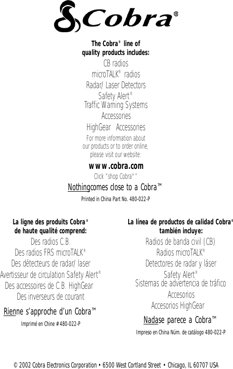 La ligne des produits Cobra®de haute qualité comprend:Des radios C.B.Des radios FRS microTALK®Des détecteurs de radar/laserAvertisseur de circulation Safety Alert®Des accessoires de C.B. HighGear™Des inverseurs de courantRienne s’approche d’un Cobra™Imprimé en Chine # 480-022-PLa línea de productos de calidad Cobra®también incluye: Radios de banda civil (CB)Radios microTALK®Detectores de radar y láserSafety Alert®Sistemas de advertencia de tráficoAccesoriosAccesorios HighGear™Nadase parece a Cobra™Impreso en China Núm. de catálogo 480-022-P The Cobra®line of quality products includes:CB radiosmicroTALK®radiosRadar/Laser DetectorsSafety Alert®Traffic Warning SystemsAccessoriesHighGear™AccessoriesFor more information about our products or to order online,please visit our website:www.cobra.comClick “shop Cobra®”Nothingcomes close to a Cobra™Printed in China Part No. 480-022-P©2002 Cobra Electronics Corporation • 6500 West Cortland Street • Chicago, IL 60707 USA