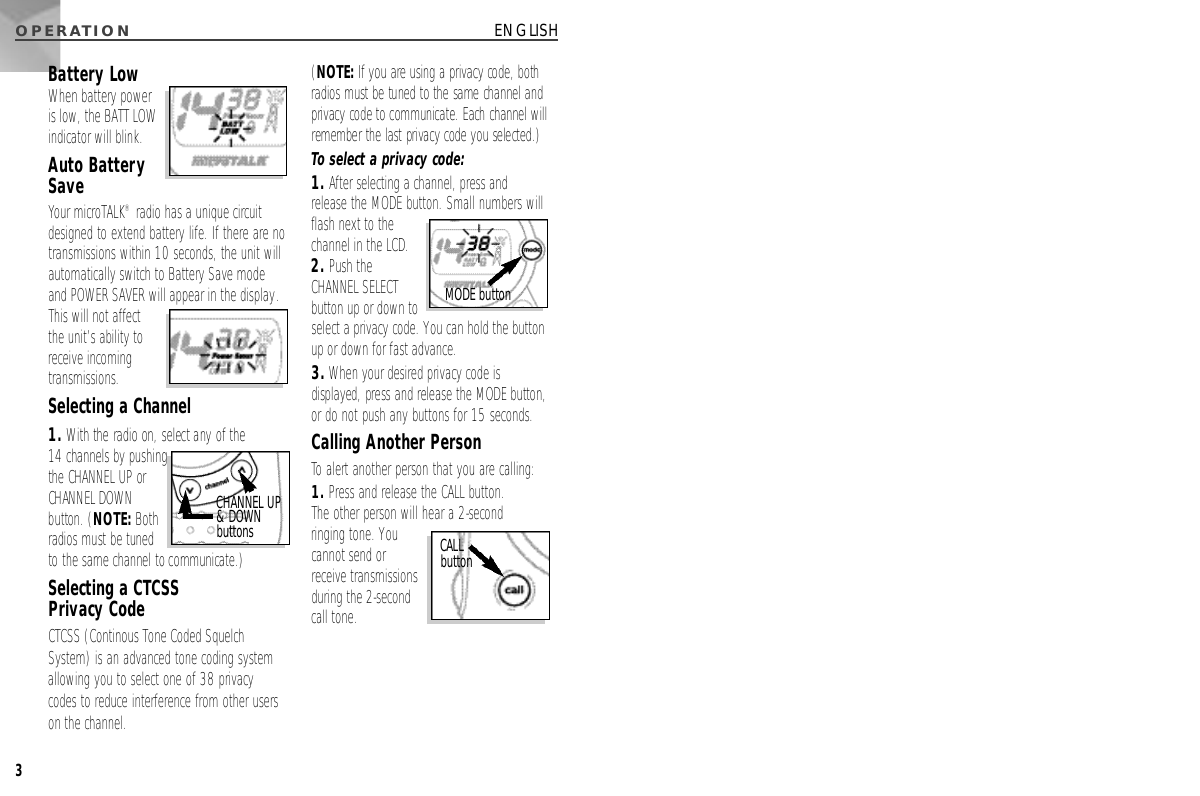 O P E R AT I O N3ENGLISHBattery LowWhen battery poweris low, the BATT LOWindicator will blink.Auto BatterySaveYour microTALK®radio has a unique circuitdesigned to extend battery life. If there are notransmissions within 10 seconds, the unit willautomatically switch to Battery Save modeand POWER SAVER will appear in the display.This will not affectthe unit’s ability toreceive incomingtransmissions.Selecting a Channel1. With the radio on, select any of the 14 channels by pushingthe CHANNEL UP orCHANNEL DOWNbutton. (N O T E :B o t hradios must be tunedto the same channel to communicate.)Selecting a CTCSS Privacy CodeCTCSS (Continous Tone Coded SquelchSystem) is an advanced tone coding systemallowing you to select one of 38 privacycodes to reduce interference from other userson the channel. (N O T E :If you are using a privacy code, bothradios must be tuned to the same channel andprivacy code to communicate. Each channel willremember the last privacy code you selected.)To select a privacy code:1. After selecting a channel, press andrelease the MODE button. Small numbers will flash next to the channel in the LCD.2. Push the CHANNEL SELECTbutton up or down toselect a privacy code. You can hold the buttonup or down for fast advance.3.When your desired privacy code isdisplayed, press and release the MODE button,or do not push any buttons for 15 seconds.Calling Another PersonTo alert another person that you are calling:1. Press and release the CALL button. The other person will hear a 2-second ringing tone. Youcannot send or receive transmissionsduring the 2-secondcall tone.CHANNEL UP &amp; DOWNb u t t o n s CALL b u t t o nMODE button