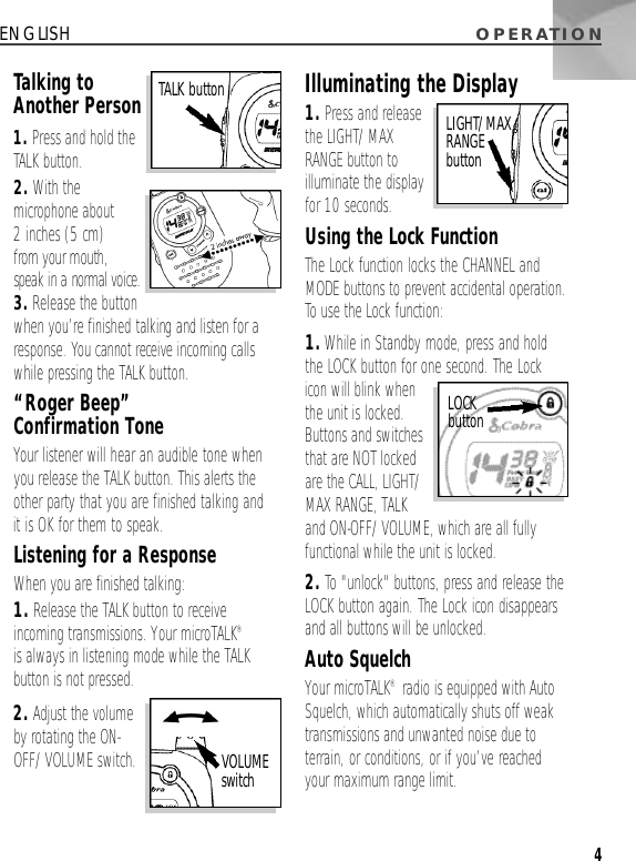 O P E R AT I O N4ENGLISHTalking toAnother Person1. Press and hold theTALK button.2. With themicrophone about 2 inches (5 cm) from your mouth, speak in a normal voice.3. Release the buttonwhen you’re finished talking and listen for aresponse. You cannot receive incoming callswhile pressing the TALK button.“Roger Beep” Confirmation ToneYour listener will hear an audible tone whenyou release the TALK button. This alerts theother party that you are finished talking and it is OK for them to speak.Listening for a ResponseWhen you are finished talking:1. Release the TALK button to receiveincoming transmissions. Your microTALK®is always in listening mode while the TALKbutton is not pressed.2. Adjust the volumeby rotating the ON-OFF/VOLUME switch.Illuminating the Display1. Press and releasethe LIGHT/MAXRANGE button toilluminate the displayfor 10 seconds.Using the Lock FunctionThe Lock function locks the CHANNEL andMODE buttons to prevent accidental operation.To use the Lock function:1.While in Standby mode, press and holdthe LOCK button for one second. The Lockicon will blink whenthe unit is locked.Buttons and switchesthat are NOT lockedare the CALL, LIGHT/MAX RANGE, TALK and ON-OFF/VOLUME, which are all fullyfunctional while the unit is locked.2. To &quot;unlock&quot; buttons, press and release theLOCK button again. The Lock icon disappearsand all buttons will be unlocked.Auto SquelchYour microTALK®radio is equipped with AutoSquelch, which automatically shuts off weaktransmissions and unwanted noise due toterrain, or conditions, or if you’ve reachedyour maximum range limit.TALK buttonVOLUME s w i t c hLIGHT/MAX RANGE b u t t o nLOCK b u t t o n