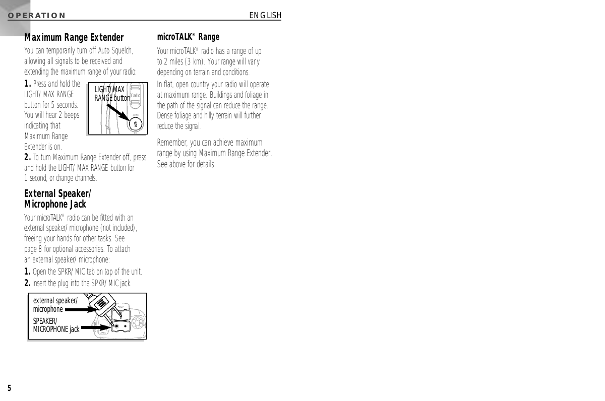 O P E R AT I O N5ENGLISHMaximum Range ExtenderYou can temporarily turn off Auto Squelch,allowing all signals to be received andextending the maximum range of your radio:1.Press and hold theLIGHT/MAX RANGEbutton for 5 seconds.You will hear 2 beepsindicating thatMaximum RangeExtender is on.2. To turn Maximum Range Extender off, pressand hold the LIGHT/MAX RANGE button for 1 second, or change channels.External Speaker/Microphone JackYour microTA L K®radio can be fitted with ane x t e rnal speaker/microphone (not included),freeing your hands for other tasks. See page 8 for optional accessories. To attach an external speaker/microphone:1 .Open the SPKR/MIC tab on top of the unit.2 .I n s e rt the plug into the SPKR/MIC jack.microTALK®RangeYour microTALK®radio has a range of up to 2 miles (3 km). Your range will varydepending on terrain and conditions. In flat, open country your radio will operate at maximum range. Buildings and foliage in the path of the signal can reduce the range.Dense foliage and hilly terrain will further reduce the signal.Remember, you can achieve maximum range by using Maximum Range Extender.See above for details.external speaker/microphone S P E A K E R /MICROPHONE jackL I G H T / M A XRANGE button
