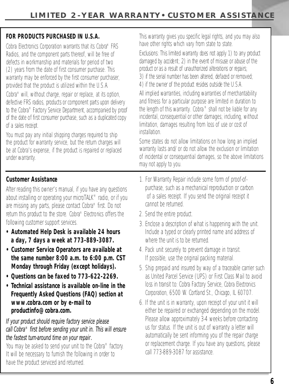 LIMITED 2-YEAR WARRANTY•CUSTOMER ASSISTA N C E6Customer AssistanceAfter reading this owner’s manual, if you have any questionsabout installing or operating your microTALK®radio, or if youare missing any parts, please contact Cobra®first. Do notr e t u rn this product to the store. C o b r a®Electronics offers thefollowing customer support services.•Automated Help Desk is available 24 hours a day, 7 days a week at 773-889-3087.• Customer Service Operators are available at the same number 8:00 a.m. to 6:00 p.m. CST Monday through Friday (except holidays).• Questions can be faxed to 773-622-2269.• Technical assistance is available on-line in the Frequently Asked Questions (FAQ) section at www.cobra.com or by e-mail to productinfo@cobra.com.If your product should require factory service please call Cobra®first before sending your unit in. This will ensurethe fastest turn-around time on your repair.You may be asked to send your unit to the Cobra®factory.It will be necessary to furnish the following in order to have the product serviced and returned.1. For Warranty Repair include some form of proof-of-purchase, such as a mechanical reproduction or carbonof a sales receipt. If you send the original receipt it cannot be returned.2. Send the entire product.3. Enclose a description of what is happening with the unit.Include a typed or clearly printed name and address ofwhere the unit is to be returned.4. Pack unit securely to prevent damage in transit. If possible, use the original packing material.5. Ship prepaid and insured by way of a traceable carrier suchas United Parcel Service (UPS) or First Class Mail to avoidloss in transit to: Cobra Factory Service, Cobra ElectronicsC o r p o r a t i o n, 6500 W. Cortland St., Chicago, IL 60707.6. If the unit is in warranty, upon receipt of your unit it willeither be repaired or exchanged depending on the model.Please allow approximately 3-4 weeks before contactingus for status. If the unit is out of warranty a letter willautomatically be sent informing you of the repair charge or replacement charge. If you have any questions, pleasecall 773-889-3087 for assistance.FOR PRODUCTS PURCHASED IN U.S.A.Cobra Electronics Corporation warrants that its Cobra®FRSRadios, and the component parts thereof, will be free of defects in workmanship and materials for period of two (2) years from the date of first consumer purchase. This warranty may be enforced by the first consumer purchaser,provided that the product is utilized within the U.S.A.Cobra®will, without charge, repair or replace, at its option, defective FRS radios, products or component parts upon delivery to the Cobra®F a c t o ry Service Department, accompanied by proof of the date of first consumer purchase, such as a duplicated copyof a sales receipt.You must pay any initial shipping charges required to ship the product for warranty service, but the return charges willbe at Cobra&apos;s expense, if the product is repaired or replacedunder warranty.This warranty gives you specific legal rights, and you may alsohave other rights which vary from state to state.Exclusions: This limited warranty does not apply 1) to any productdamaged by accident; 2) in the event of misuse or abuse of theproduct or as a result of unauthorized alterations or repairs; 3) if the serial number has been altered, defaced or removed; 4) if the owner of the product resides outside the U.S.A. All implied warranties, including warranties of merchantabilityand fitness for a particular purpose are limited in duration to the length of this warranty. Cobra®shall not be liable for any incidental, consequential or other damages; including, withoutlimitation, damages resulting from loss of use or cost of installation.Some states do not allow limitations on how long an impliedwarranty lasts and/or do not allow the exclusion or limitation of incidental or consequential damages, so the above limitationsmay not apply to you.