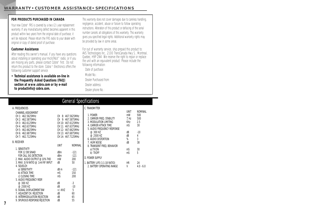 A. FREQUENCIESCHANNEL ASSIGNMENTCH 1:  462.5625MHz CH   8:  467.5625MHz CH 2:  462.5875MHz CH   9:  467.5875MHz CH 3:  462.6125MHz CH 10:  467.6125MHz CH 4:  462.6375MHz CH 11:  467.6375MHz CH 5:  462.6625MHz CH 12:  467.6625MHz CH 6:  462.6875MHz CH 13:  467.6875MHz CH 7:  462.7125MHz CH 14:  467.7125MHz B. RECEIVER UNIT  NOMINAL1. SENSITIVITY FOR 12 DB SINAD   dBm  -121FOR CALL SIG DETECTION   dBm  -1212. MAX. AUDIO OUTPUT @10% THD mW 2003. MAX. S/N RATIO @ 1mV RF INPUT  dB  504. SQUELCH a) SENSITIVITY dB m -121b) ATTACK TIME  mS  150c) CLOSING TIME  mS  2005. AUDIO FREQUENCY RESP.@ 300 HZ dB  -3@ 2500 HZ  dB  -106. SIGNAL DISPLACEMENT BW  +/-KHZ 57. ADJACENT CH. REJECTION  dB  608. INTERMODULATION REJECTION  dB  659. SPURIOUS RESPONSE REJECTION  dB  55C. TRANSMITTER  UNIT  NOMINAL1. POWER mW  5002. CARRIER FREQ. STABILITY  +_H z 5003. MODULATION LIMITING KHz  2.54. CARRIER ATTACK TIME mS  305. AUDIO FREQUENCY RESPONSE@ 300 HZ  dB -10@ 2500 HZ  dB 46. AUDIO DISTORTION  % 37. HUM NOISE  dB  388. TRANSIENT FREQ. BEHAVIORa)TXON mS  30b) TXOFF  mS  5D. POWER SUPPLY1. BATTERY LIFE (1:1:18 RATIO)  HR  242. BATTERY OPERATING RANGE V 4.0 - 6.0General Specifications7WARRANTY•CUSTOMER ASSISTA N C E • S P E C I F I C AT I O N SFOR PRODUCTS PURCHASED IN CANADAYour new Cobra®FRS is covered by a two (2) year replacement w a rr a n t y. If any manufacturing defect becomes apparent in thisproduct within two years from the original date of purchase, it will be replaced. Please return the FRS radio to your dealer withoriginal or copy of dated proof of purchase.This warranty does not cover damages due to careless handling,negligence, accident, abuse or failure to follow operating i n s t ructions. Alteration of this product or defacing of the serialnumber cancels all obligations of this warr a n t y. This warr a n t ygives you specified legal rights. Additional warranty rights may be provided by law in some areas.Customer AssistanceAfter reading this owner’s manual, if you have any questionsabout installing or operating your microTALK®radio, or if youare missing any parts, please contact Cobra®first.  Do notreturn this product to the store. Cobra®Electronics offers thefollowing customer support service.• Technical assistance is available on-line in the Frequently Asked Questions (FAQ) section at www.cobra.com or by e-mail to productinfo@cobra.com.For out of warranty service, ship prepaid this product to: AVS Technologies Inc., 2100 TransCanada Hwy S., Montreal,Quebec, H9P 2N4. We reserve the right to repair or replacethe unit with an equivalent product. Please include the following information:Date of purchase:Model No.:Dealer Purchased from:Dealer address:Dealer phone No.: