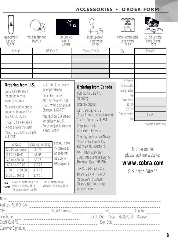 8ACCESSORIES • ORDER FORMName _____________________________________________________________________Address (No P.O. Box) ___________________________________________________________City ____________________  State/Province ______________  Zip___________ Country _______Telephone (___) _________________________ Circle One:    Visa    MasterCard    DiscoverCredit Card No. ___________________________________  Exp. Date _____________________Customer Signature_____________________________________________________________Vox Headset MicMA-VOX Ear Bud Mic with PTTM A - E B MLapel Speaker/Microphone M A - S MReplacement Belt ClipFA - B C 3NiMH RechargeableBattery PackFA-BPU.S. Subtotal(Tax if applicable)  Shipping/handlingTotal Canada AmountG.S.T.7%*QST 7.5%  Shipping/ handling Total *Quebec residents onlyOrdering from Canada(Call 514-683-1771 for pricing)Order by phone:Call  514-683-1771 (Press 1 from the main menu) 9 a.m. - 5p.m., M-F, EST.Order by e-mail:cobraextras@avs.caOrder by mail or fax:Pleasefill out order form below,and mail/fax directly to: AVS Technologies Inc.2100 Trans Canada Hwy. S.Montreal, Que. H9P 2N4Fax to: 514-683-5307Please allow 4-6 weeks for delivery in Canada.Prices subject to change without notice.Item # US Cost Ea. Canada Cost Ea. Qty. Amount$5.50Ordering from U.S.Call 773-889-3087 for pricing or visitwww.cobra.com For credit card orders fillout order form and fax to 773-622-2269Or call  773-889-3087(Press 1 from the mainmenu) 8:00 am-6:00 pm, M-F, CST.Make check or moneyorder payable to:Cobra Electronics Attn: Accessories Dept.6500 West Cortland St.Chicago, IL 60707Please allow 2-3 weeks for delivery in U.S.Prices subject to changewithout notice.Tax Table Illinois residents add 8.75%Indiana residents add 5%Michigan residents add 6% Ohio residents add 6%Wisconsin residents add 5%$25.00 and under$ 2 5 . 01-$4 0 . 0 0$ 4 0 . 0 1-$ 8 0 . 0 0$ 8 0 . 0 1-$ 1 2 0 . 0 0$ 1 2 0 . 0 1-$ 1 6 0 . 0 0$160.01 and up$4.75$6.95$ 9 . 2 5$ 1 0 . 2 5$ 1 1 . 7 5$14.50Amount          Shipping/Handling For AK, HI and PR please add an additional $15.00 for UPS shipments.To order online,please visit our website:www.cobra.comClick “shop Cobra®”2 Port Desktop NiMH ChargerFA - C F