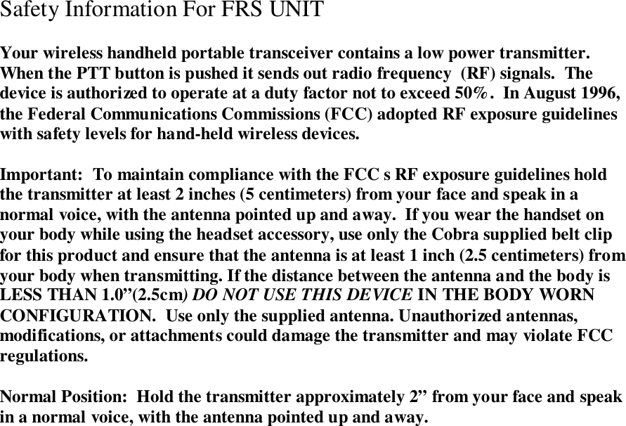 Safety Information For FRS UNITYour wireless handheld portable transceiver contains a low power transmitter.When the PTT button is pushed it sends out radio frequency  (RF) signals.  Thedevice is authorized to operate at a duty factor not to exceed 50%.  In August 1996,the Federal Communications Commissions (FCC) adopted RF exposure guidelineswith safety levels for hand-held wireless devices.Important:  To maintain compliance with the FCC s RF exposure guidelines holdthe transmitter at least 2 inches (5 centimeters) from your face and speak in anormal voice, with the antenna pointed up and away.  If you wear the handset onyour body while using the headset accessory, use only the Cobra supplied belt clipfor this product and ensure that the antenna is at least 1 inch (2.5 centimeters) fromyour body when transmitting. If the distance between the antenna and the body isLESS THAN 1.0”(2.5cm) DO NOT USE THIS DEVICE IN THE BODY WORNCONFIGURATION.  Use only the supplied antenna. Unauthorized antennas,modifications, or attachments could damage the transmitter and may violate FCCregulations.Normal Position:  Hold the transmitter approximately 2” from your face and speakin a normal voice, with the antenna pointed up and away.
