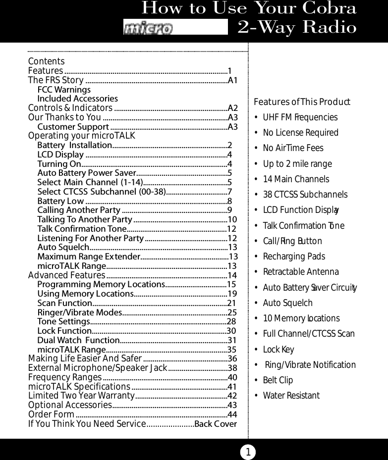 How to Use Your Cobra M i c ro Ta l k 2 - Way Radio1Features of This Product• UHF FM Frequencies• No License Required• No Air Time Fees• Up to 2 mile range• 14 Main Channels• 38 CTCSS Subchannels• LCD Function Display• Talk Confirmation To n e• Ca l l / Ring Bu t to n• Recharging Pads• Retractable Antenna• Auto Battery Saver Circuity• Auto Squelch• 10 Memory Locations• Full Channel/CTCSS Scan• Lock Key• Ring/Vibrate Notification• Belt Clip• Water ResistantContentsFeatures.....................................................................................1The FRS Story ..........................................................................A1FCC WarningsIncluded AccessoriesControls &amp; Indicators ...........................................................A2Our Thanks to You.................................................................A3Customer Support .............................................................A3Operating your microTALK Battery Installation............................................................2LCD Display ..........................................................................4Turning On............................................................................4Auto Battery Power Saver...............................................5Select Main Channel (1-14)............................................5Select CTCSS Subchannel (00-38)................................7Battery Low ..........................................................................8Calling Another Party .......................................................9Talking To Another Party.................................................10Talk Confirmation Tone....................................................12Listening For Another Party...........................................12Auto Squelch........................................................................13Maximum Range Extender..............................................13microTALK Range...............................................................13Advanced Features...............................................................14Programming Memory Locations................................15Using Memory Locations................................................19Scan Function......................................................................21Ringer/Vibrate Modes......................................................25Tone Settings.......................................................................28Lock Function......................................................................30Dual Watch Function........................................................31microTALK Range...............................................................35Making Life Easier And Safer............................................36External Microphone/Speaker Jack...............................38Frequency Ranges.................................................................40microTALK Specifications..................................................41Limited TwoYear Warranty................................................42Optional Accessories............................................................43Order Form...............................................................................44If You Think You Need Service......................Back Cover