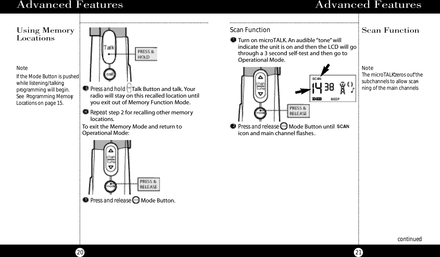 Advanced Features21Advanced Features20Press and hold Talk Button and talk. Yourradio will stay on this recalled location untilyou exit out of Memory Function Mode.Repeat step 2 for recalling other memorylocations.Press and release Mode Button.To exit the Memory Mode and return toOperational Mode:NoteIf the Mode Button is pushedwhile listening/talking,programming will begin.See  Programming MemoryLocations on page 15.NoteThe microTALK“zeros out”thesubchannels to allow scan-ning of the main channels.Scan FunctionScan FunctionPress and release Mode Button until icon and main channel flashes.Turn on microTALK. An audible “tone”willindicate the unit is on and then the LCD will gothrough a 3 second self-test and then go toOperational Mode.continuedUsing MemoryLocations 