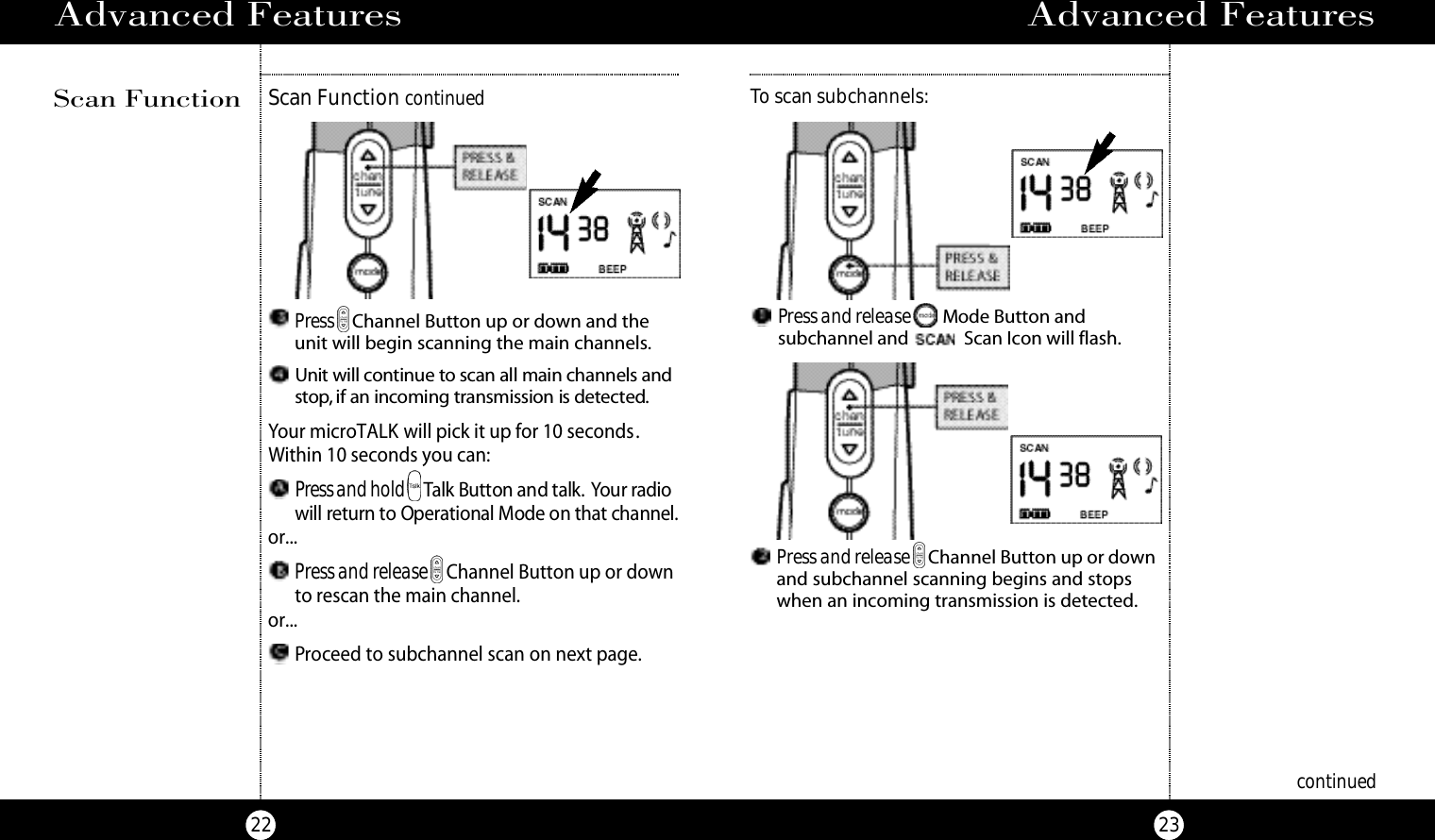 Advanced Features23Advanced Features22Press Channel Button up or down and theunit will begin scanning the main channels.Unit will co ntinue to scan all main channels ands to p , if an incoming transmission is dete cte d.Your microTALK will pick it up for 10 seconds.Within 10 seconds you can:Press and hold Talk Bu t ton and talk. Your ra d i owill re t u rn to Ope r ational Mode on that channel.or...Press and release Channel Button up or downto rescan the main channel.or...Proceed to subchannel scan on next page.continuedScan Function continuedScan FunctionPress and release Mode Button and subchannel and  Scan Icon will flash.To scan subchannels:Press and release Channel Button up or downand subchannel scanning begins and stops when an incoming transmission is detected.