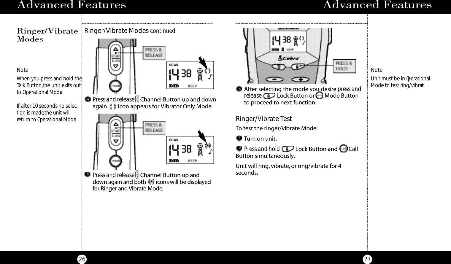 Advanced Features27Advanced Features26NoteWhen you press and hold theTalk Button,the unit exits outto Operational Mode.If,after 10 seconds no selec-tion is made,the unit willreturn to Operational Mode.Ringer/Vibrate Modes continuedRinger/VibrateModesPress and release Channel Button up andd own again and bo t h i c ons will be displaye dfor Ringer and Vi b rate Mod e.Press and release Channel Button up and downagain. icon appears for Vibrator Only Mode.After selecting the mode you desirepress andrelease Lock Button or Mode Buttonto proceed to next function.Ringer/VibrateTestTo test the ringer/vibrate Mode:Turn on unit.Press and hold Lock Button and CallButton simultaneously.Unit will ring, vibrate, or ring/vibrate for 4 seconds.NoteUnit must be in OperationalMode to test ring/vibrate.