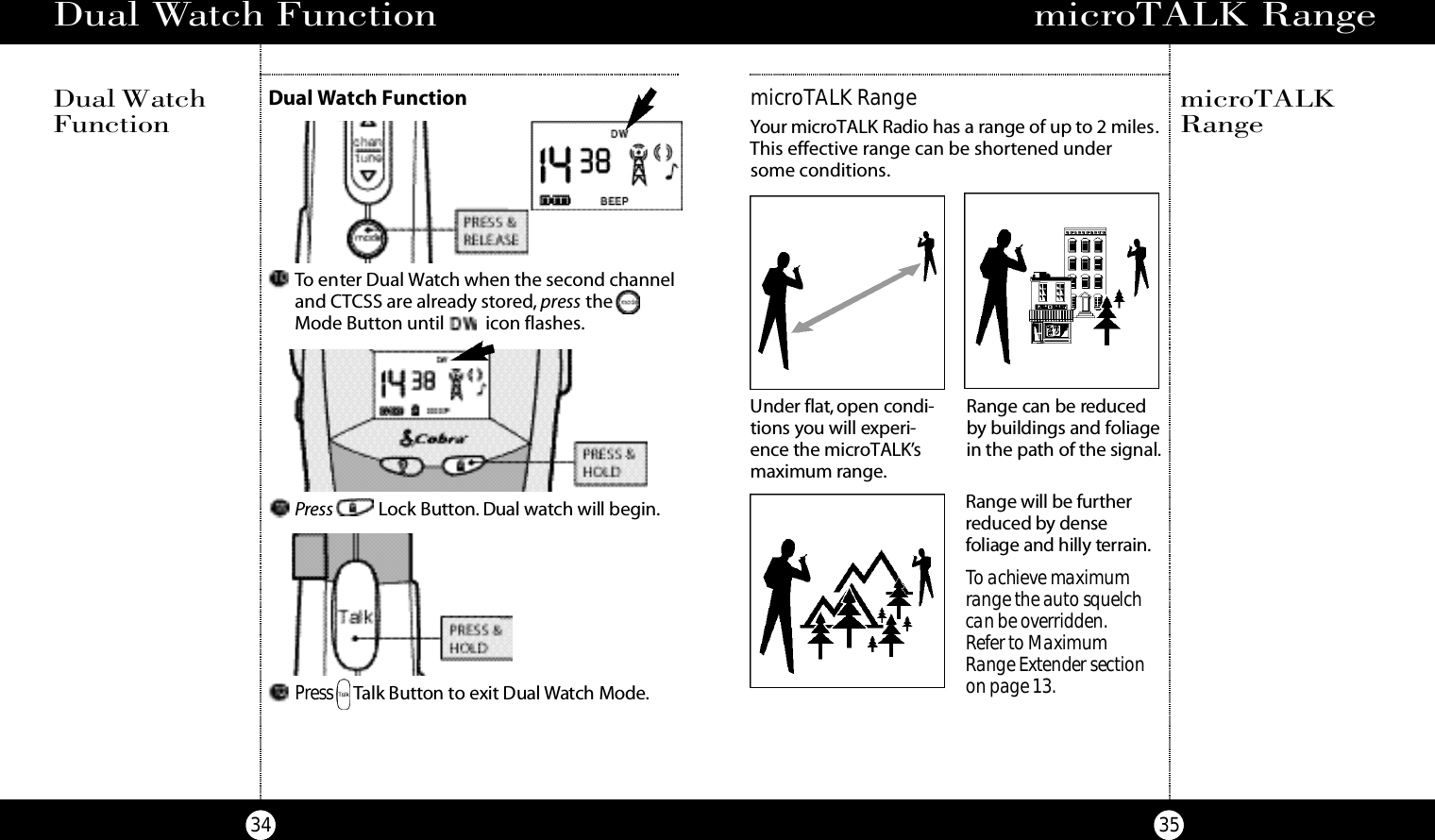 35microTALK RangemicroTALK RangeYour micro TA L K Radio has a range of up to 2 miles.This effective range can be shortened under some conditions.microTALKRangeUnder flat,o pen co n d i-tions you will ex pe ri-e n ce the micro TA L K ’smaximum ra n g e .Range can be re d u ce dby buildings and fo l i a g ein the path of the signal.Range will be furt h e rre d u ced by densefoliage and hilly te rra i n .To achieve maximumrange the auto squelchcan be ove r ri d d e n .Re fer to Ma x i m u mRange Extender sect i o non page 13.Dual Watch Function34Dual Watch FunctionDual WatchFunctionTo enter Dual Watch when the second channeland CTCSS are already stored, press theMode Button until icon flashes.Pre s s Talk Bu t ton to exit Dual Watch Mod e.Pre s s Lock Bu t to n . Dual watch will be g i n .
