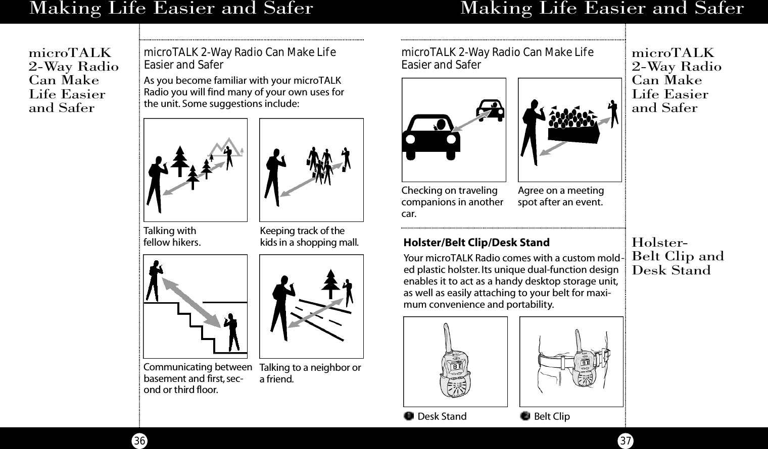 37microTALK 2-Way Radio Can Make LifeEasier and SaferMaking Life Easier and SaferChecking on travelingcompanions in anothercar.Agree on a meetingspot after an event.microTALK2-Way RadioCan Make Life Easierand SaferHolster/Belt Clip/Desk StandYour microTALK Radio comes with a custom mold-ed plastic holster. Its unique dual-function designenables it to act as a handy desktop storage unit,as well as easily attaching to your belt for maxi-mum convenience and portability.Desk Stand Belt ClipHolster-Belt Clip andDesk Stand36Making Life Easier and SafermicroTALK 2-Way Radio Can Make LifeEasier and SaferAs you become familiar with your microTALKRadio you will find many of your own uses for the unit. Some suggestions include:microTALK2-Way RadioCan Make Life Easierand SaferTalking withfellow hikers.Keeping track of thekids in a shopping mall.Ta l king to a neighbor ora fri e n d.Co m m u n i c ating be twe e nb a s e m e n t and first, s e c-ond or third floo r.