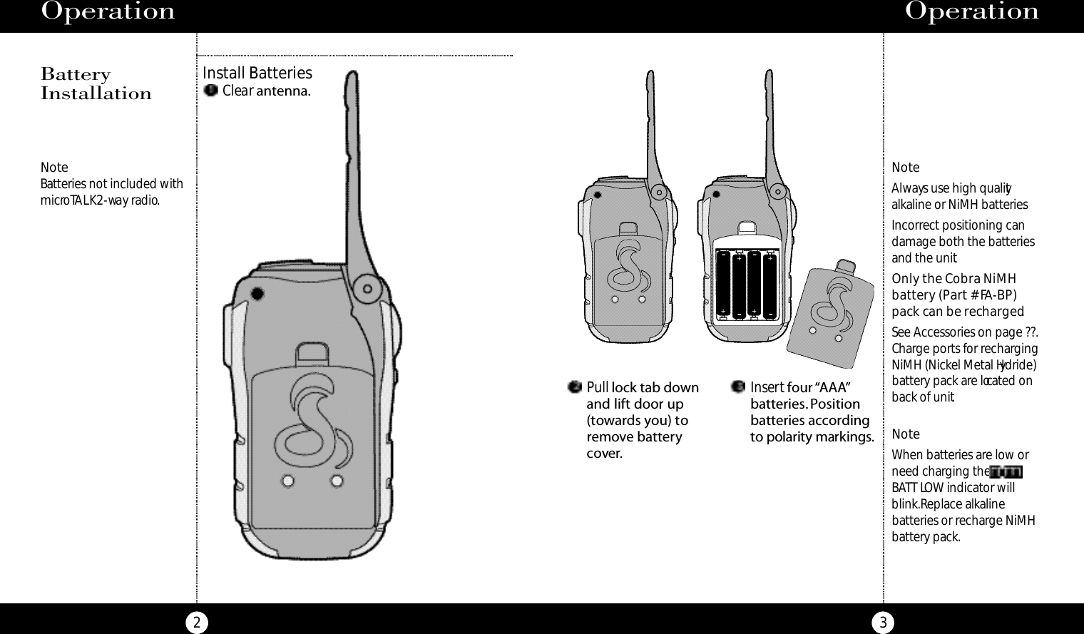 Pull lock tab downand lift door up(towards you) toremove batterycover.Insertfour “AAA”batteries. Positionbatteries accordingto po l a ri ty marki n g s .Operation3Operation2NoteBatteries not included withmicroTALK2-way radio.NoteAlways use high qualityalkaline or NiMH batteries.Incorrect positioning candamage both the batteriesand the unit.Only the Cobra NiMH battery (Part # FA-BP)pack can be recharged.See Accessories on page ??.Charge ports for rechargingNiMH (Nickel Metal Hydride)battery pack are located onback of unit.NoteWhen batteries are low orneed charging the BATT LOW indicator willblink.Replace alkaline batteries or recharge NiMHbattery pack.Install BatteriesBatteryInstallationClear antenna.