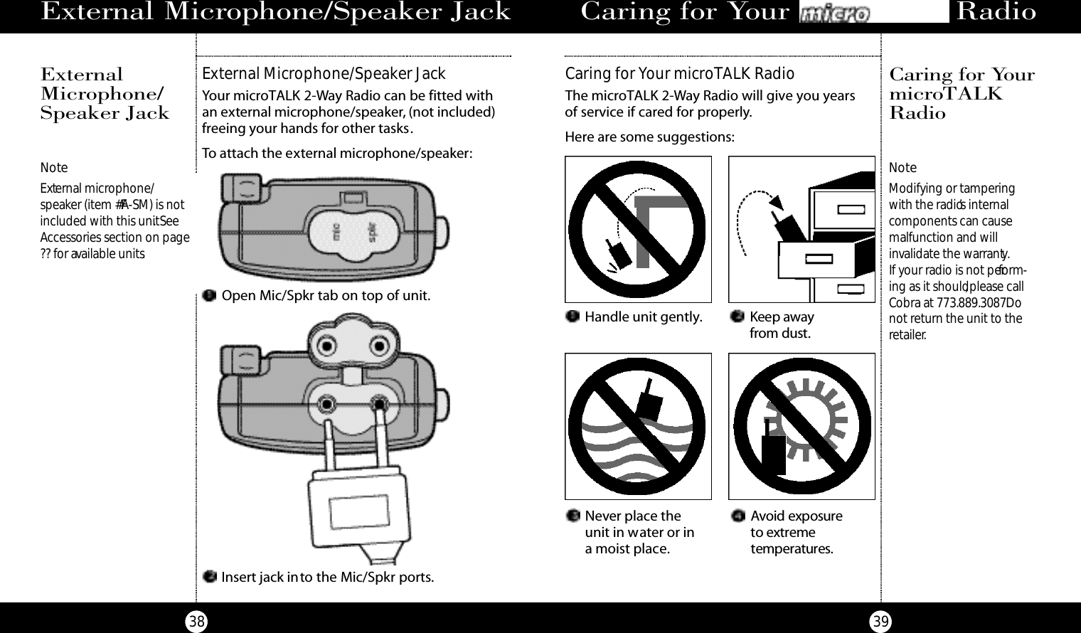 3938E x t e rnal Microphone/Speaker JackNoteExternal microphone/speaker (item #FA-SM) is notincluded with this unit. SeeAccessories section on page?? for available units.External Microphone/Speaker JackYour microTALK 2-Way Radio can be fitted with an external microphone/speaker, (not included)freeing your hands for other tasks.To attach the external microphone/speaker:ExternalMicrophone/Speaker JackInsert jack into the Mic/Spkr ports.Open Mic/Spkr tab on top of unit.Never place the unit in water or in a moist place.Avoid ex po s u re to ext reme te m pe rat u re s .Caring for Your microTALK RadioThe microTALK 2-Way Radio will give you years of service if cared for properly.Here are some suggestions:Caring for Your MicroTalk RadioCaring for Yo u rm i c ro TA L KR a d i oNoteModifying or tampering with the radio’s internal components can cause malfunction and will invalidate the warranty.If your radio is not perform-ing as it should,please callCobra at 773.889.3087.Donot return the unit to theretailer.Handle unit gently. Keep awayf r om dust.