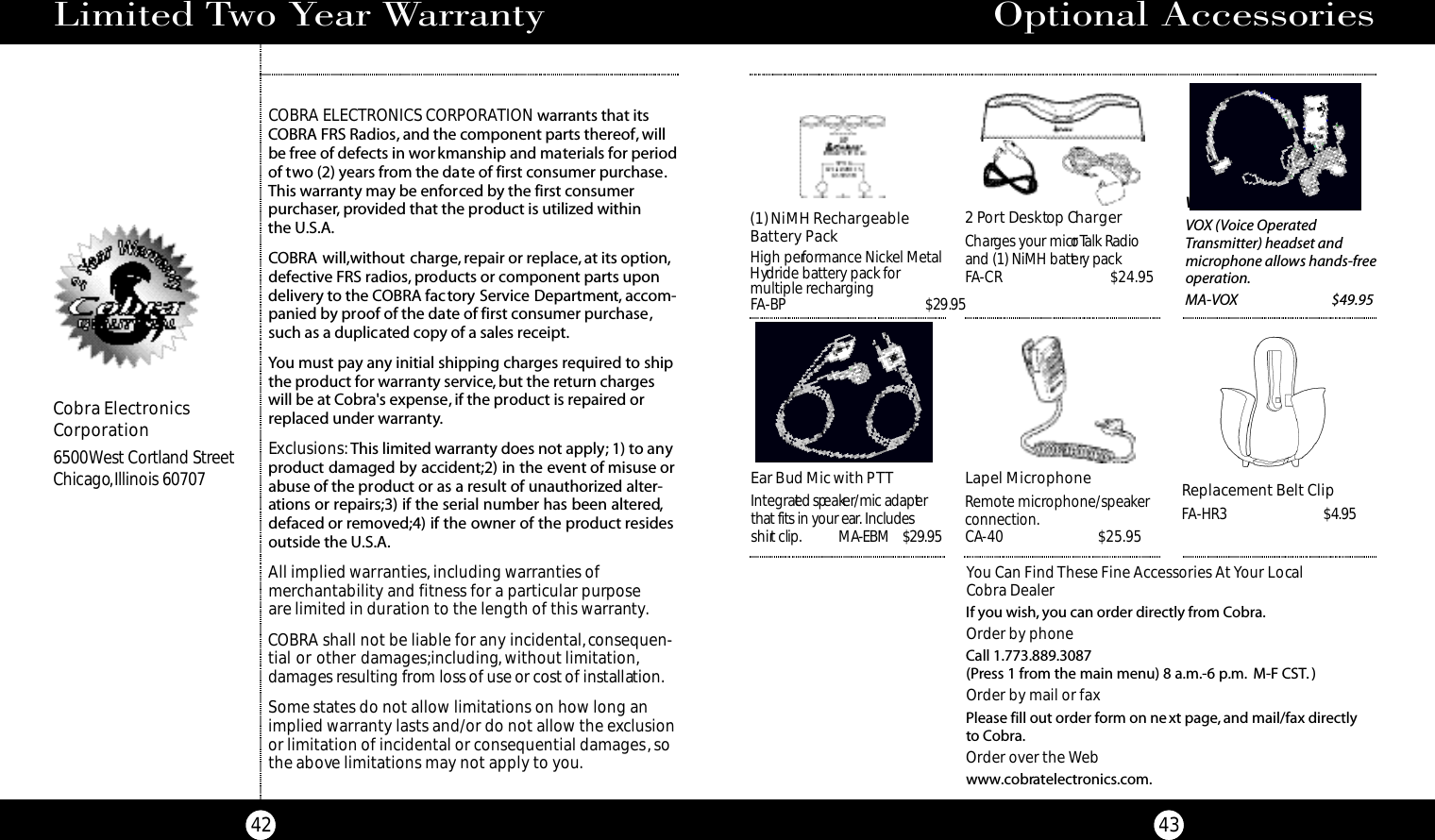 Vox Headset MicVOX (Voice Operated Transmitter) headset andmicrophone allows hands-freeoperation.MA-VOX $49.95Optional Accessories43You Can Find These Fine Accessories At Your Local Cobra DealerIf you wish, you can order directly from Cobra.Order by phoneCall 1.773.889.3087 (Press 1 from the main menu) 8 a.m.-6 p.m. M-F CST. )Order by mail or faxPlease fill out order form on next page, and mail/fax directly to Cobra.Order over the Webwww.cobratelectronics.com.Ear Bud Mic with PTTI n te g ra ted spe a ker/mic adapte rthat fits in your ear. Includes s h i rt clip. M A-EBM    $29.95 (1) NiMH RechargeableBattery PackHigh performance Nickel MetalHydride battery pack formultiple rechargingFA-BP                                       $29.952 Po rt De s k top Ch a rg e rCh a rges your micro Talk Radio and (1) NiMH batte ry packFA- C R $ 2 4 . 9 5Lapel MicrophoneRemote microphone/speaker connection.CA- 4 0 $ 2 5 . 9 5Replacement Belt ClipFA-HR3                           $4.95Limited Two Year Warranty42COBRA ELECTRONICS CORPORATION warrants that itsCOBRA FRS Radios, and the component parts thereof, willbe free of defects in workmanship and materials for periodof two (2) years from the date of first consumer purchase.This warranty may be enforced by the first consumer purchaser, provided that the product is utilized within the U.S.A.COBRA will,without charge, repair or replace, at its option,defective FRS radios, products or component parts upondelivery to the COBRA factory Service Department, accom-panied by proof of the date of first consumer purchase,such as a duplicated copy of a sales receipt.You must pay any initial shipping charges required to shipthe product for warranty service,but the return chargeswill be at Cobra&apos;s expense, if the product is repaired orreplaced under warranty.Exclusions:This limited warranty does not apply; 1) to anyproduct damaged by accident;2) in the event of misuse orabuse of the product or as a result of unauthorized alter-ations or repairs;3) if the serial number has been altered,defaced or removed;4) if the owner of the product residesoutside the U.S.A.All implied warranties, including warranties of merchantability and fitness for a particular purpose are limited in duration to the length of this warranty.COBRA shall not be liable for any incidental,consequen-tial or other damages;including, without limitation,damages resulting from loss of use or cost of installat i o n .Some states do not allow limitations on how long animplied warranty lasts and/or do not allow the exclusionor limitation of incidental or consequential damages,sothe above limitations may not apply to you.Cobra ElectronicsCorporation6500 West Cortland StreetChicago,Illinois 60707