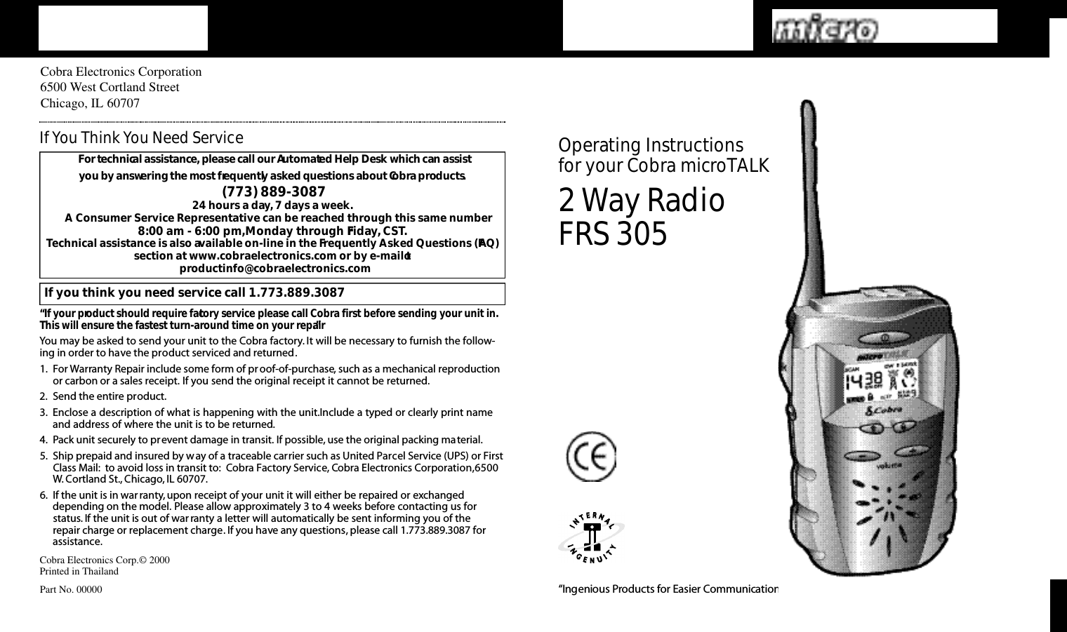 2Way RadioFRS 305O pe rating Instru ctions for your Co b ra micro TA L K“Ingenious Prod u cts for Easier Co m m u n i cat i o n .”Cobra Electronics Corporation6500 West Cortland StreetChicago, IL 60707Cobra Electronics Corp.© 2000Printed in ThailandPart No. 00000For te c h n i cal assistance,please call our Au to m a ted Help Desk which can assist you by answe ring the most fre q u e n t ly asked questions about Co b ra prod u ct s.(773) 889-3087 24 hours a day, 7 days a week.A Consumer Service Representative can be reached through this same number 8:00 am - 6:00 pm,Monday through Friday, CST.Technical assistance is also available on-line in the Frequently Asked Questions (FAQ)section at www.cobraelectronics.com or by e-mail toproductinfo@cobraelectronics.comIf you think you need service call 1.773.889.3087“If your product should require factory service please call Cobra first before sending your unit in.This will ensure the fastest turn-around time on your repair.”You may be asked to send your unit to the Cobra factory. It will be necessary to furnish the follow-ing in order to have the product serviced and returned.1. For Warranty Repair include some form of proof-of-purchase, such as a mechanical reproductionor carbon or a sales receipt. If you send the original receipt it cannot be returned.2. Send the entire product.3. Enclose a description of what is happening with the unit.Include a typed or clearly print nameand address of where the unit is to be returned.4. Pack unit securely to prevent damage in transit. If possible, use the original packing material.5. Ship prepaid and insured by way of a traceable carrier such as United Parcel Service (UPS) or FirstClass Mail: to avoid loss in transit to: Cobra Factory Service, Cobra Electronics Corporation,6500W. Cortland St., Chicago, IL 60707.6. If the unit is in war ranty,upon receipt of your unit it will either be repaired or exchangeddepending on the model. Please allow approximately 3 to 4 weeks before contacting us for status. If the unit is out of war ranty a letter will automatically be sent informing you of the repair charge or replacement charge. If you have any questions, please call 1.773.889.3087 forassistance.IfYou Think You Need Service