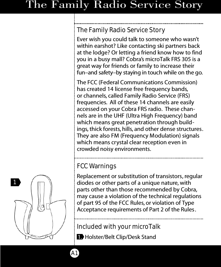 The Family Radio Service StoryA1The Family Radio Service StoryEver wish you could talk to someone who wasn’twithin earshot? Like contacting ski partners backat the lodge? Or letting a friend know how to findyou in a busy mall? Cobra’s microTalk FRS 305 is agreat way for friends or family to increase theirfun–and safe ty – by staying in touch while on the go.The FCC (Federal Communications Commission)has created 14 license free frequency bands,or channels, called Family Radio Service (FRS) frequencies. All of these 14 channels are easilyaccessed on your Cobra FRS radio. These chan-nels are in the UHF (Ultra High Frequency) bandwhich means great penetration through build-ings, thick forests, hills, and other dense structures.They are also FM (Frequency Modulation) signalswhich means crystal clear reception even incrowded noisy environments.FCCWarningsReplacement or substitution of transistors, regulardiodes or other parts of a unique nature, withparts other than those recommended by Cobra,may cause a violation of the technical regulationsof part 95 of the FCC Rules, or violation of TypeAcceptance requirements of Part 2 of the Rules.Included with your microTalk1. Holster/Belt Clip/Desk Stand1