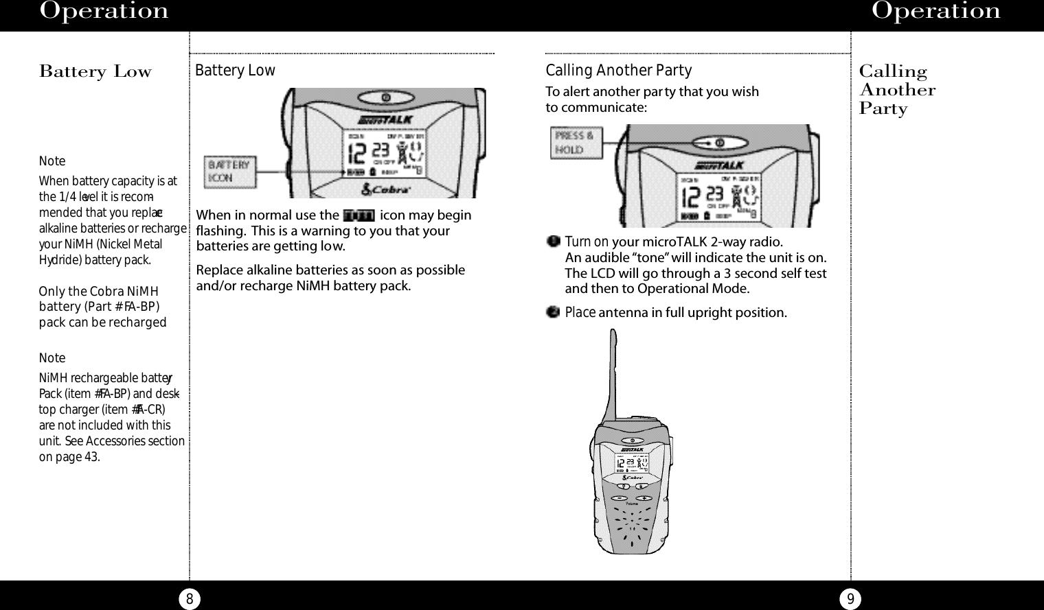 Operation9Operation8Battery LowWhen in normal use the  icon may beginflashing. This is a warning to you that your batteries are getting low.Replace alkaline batteries as soon as possibleand/or recharge NiMH battery pack.NoteWhen battery capacity is atthe 1/4 level it is recom-mended that you replacealkaline batteries or rechargeyour NiMH (Nickel MetalHydride) battery pack.Only the Cobra NiMH battery (Part # FA-BP)pack can be recharged.NoteNiMH rechargeable batteryPack (item #FA-BP) and desk-top charger (item #FA-CR)are not included with thisunit. See Accessories sectionon page 43.Battery Low CallingAnother PartyTurn on your microTALK 2-way radio.An audible “tone”will indicate the unit is on.The LCD will go through a 3 second self testand then to Operational Mode.Place antenna in full upright position.Calling Another PartyTo alert another party that you wish to communicate: