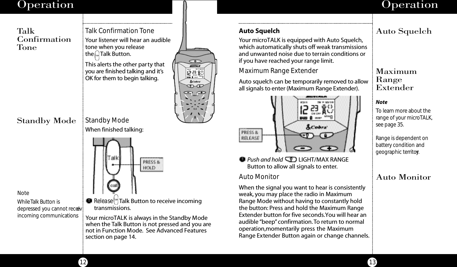 Operation13Operation12TalkConfirmationToneStandby ModeWhen finished talking:Standby ModeRelease Talk Button to receive incoming transmissions.Your microTALK is always in the Standby Modewhen the Talk Button is not pressed and you arenot in Function Mode. See Advanced Featuressection on page 14.NoteWhile Talk Button isdepressed you cannot receiveincoming communications.Talk Confirmation ToneYour listener will hear an audible tone when you release the Talk Button.This alerts the other party t h at you are finished talking and it’s OK for them to begin talki n g.NoteTo learn more about therange of your microTALK,see page 35.Range is dependent on battery condition and geographic territory.Auto SquelchMaximumRangeExtenderAuto MonitorMaximum Range ExtenderAu to squelch can be te m po ra rily re m oved to allowall signals to enter (Maximum Range Exte n d e r ) .Auto SquelchYour microTALK is equipped with Auto Squelch,which automatically shuts off weak transmissionsand unwanted noise due to terrain conditions orif you have reached your range limit.Push and hold LIGHT/MAX RANGE Button to allow all signals to enter.Auto MonitorWhen the signal you want to hear is consistentlyweak, you may place the radio in Maximum Range Mode without having to constantly holdthe button: Press and hold the Maximum RangeExtender button for five seconds.You will hear anaudible “beep”confirmation.To return to normaloperation,momentarily press the MaximumRange Extender Button again or change channels.