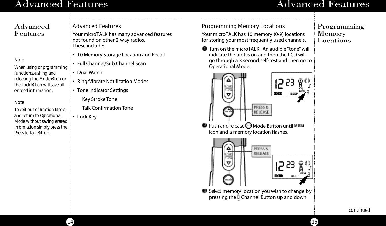 Advanced Features15Advanced Features14Advanced FeaturesYour microTALK has many advanced features not found on other 2-way radios.These include:• 10 Memory Storage Location and Recall • Full Channel/Sub Channel Scan• Dual Watch • Ring/Vibrate Notification Modes• Tone Indicator SettingsKey Stroke ToneTalk Confirmation Tone• Lock KeyAdvancedFeaturesNo teWhen using or prog ra m m i n gf u n ct i o n s,pushing and releasing the Mode Bu t ton orthe Lock Bu t ton will save alle n te red info r m a t i o n .No teTo exit out of Fu n ction Mod eand return to Ope ra t i o n a lM ode without saving ente re di n formation simply press thePress to Talk Bu t to n . Push and release Mode Button untilicon and a memory location flashes.Select memory location you wish to change bypressing the Channel Button up and down Programming Memory LocationsYour microTALK has 10 memory (0-9) locationsfor storing your most frequently used channels.Turn on the microTALK. An audible “tone” willindicate the unit is on and then the LCD willgo through a 3 second self-test and then go toOperational Mode.ProgrammingMemoryLocationscontinued