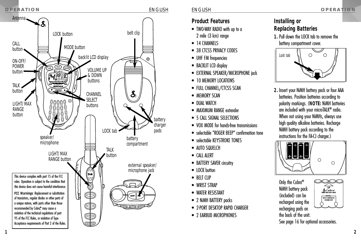Product Features•  TWO-WAY RADIO with up to a 2 mile (3 km) range•  14 CHANNELS•  38 CTCSS PRIVACY CODES•  UHF FM frequencies•  BACKLIT LCD display•  EXTERNAL SPEAKER/MICROPHONE jack•  10 MEMORY LOCATIONS•  FULL CHANNEL/CTCSS SCAN•  MEMORY SCAN•  DUAL WATCH•  MAXIMUM RANGE extender•  5 CALL SIGNAL SELECTIONS•  VOX MODE for hands-free transmissions•  selectable &quot;ROGER BEEP&quot; confirmation tone•  selectable KEYSTROKE TONES•  AUTO SQUELCH•  CALL ALERT•  BATTERY SAVER circuitry•  LOCK button•  BELT CLIP•  WRIST STRAP•  WATER RESISTANT•  2 NiMH BATTERY packs•  2-PORT DESKTOP RAPID CHARGER•  2 EARBUD MICROPHONESInstalling or Replacing Batteries1. Pull down the LOCK tab to remove the battery compartment cover.2. Insert your NiMH battery pack or four AAAbatteries. Position batteries according topolarity markings. (NOTE: NiMH batteriesare included with your microTALK®radio.When not using your NiMHs, always usehigh quality alkaline batteries. RechargeNiMH battery pack according to theinstructions for the FA-CJ charger.) Only the Cobra®NiMH battery pack(included) can berecharged using therecharging pads onthe back of the unit.See page 16 for optional accessories.OPERATION ENGLISH1OPERATIONENGLISH2This device complies with part 15 of the FCCrules. Operation is subject to the condition thatthis device does not cause harmful interference.FCC Warnings: Replacement or substitutionof transistors, regular diodes or other parts of a unique nature, with parts other than thoserecommended by Cobra,®may cause a violation of the technical regulations of part 95 of the FCC Rules, or violation of TypeAcceptance requirements of Part 2 of the Rules.ON-OFF/POWER buttonbacklit LCD displayLOCK buttonMODE buttonVOLUME UP&amp; DOWNbuttonsCHANNEL SELECT buttonsspeaker/microphonebelt clipCALL buttonTALKbuttonLIGHT/MAXRANGEbuttonAntennaLock tabbattery compartmentbattery charger padsLOCK tabexternal speaker/microphone jackLIGHT/MAXRANGE buttonTALKbutton
