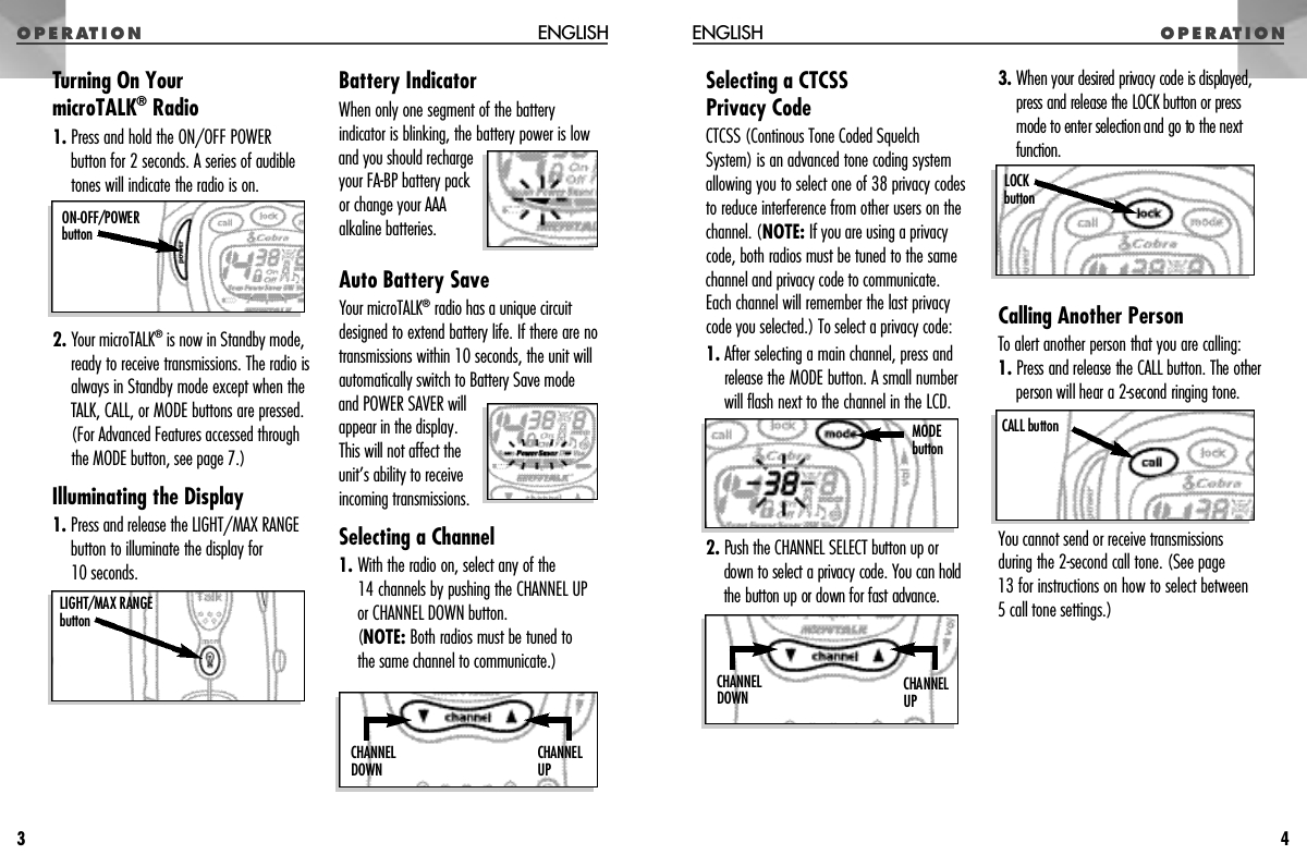 O P E R AT I O NSelecting a CTCSS Privacy CodeCTCSS (Continous Tone Coded SquelchSystem) is an advanced tone coding systemallowing you to select one of 38 privacy codesto reduce interference from other users on thechannel. (NOTE: If you are using a privacycode, both radios must be tuned to the samechannel and privacy code to communicate.Each channel will remember the last privacycode you selected.) To select a privacy code:1. After selecting a main channel, press andrelease the MODE button. A small numberwill flash next to the channel in the LCD.2 . Push the CHANNEL SELECT button up ordown to select a privacy code. You can holdthe button up or down for fast advance.3. When your desired privacy code is displayed,p ress and release the LOCK button or pre s smode to enter selection and go to the nextf u n c t i o n .Calling Another PersonTo alert another person that you are calling:1 . P ress and release the CALL button. The otherperson will hear a 2-second ringing tone.You cannot send or receive transmissionsduring the 2-second call tone. (See page 13 for instructions on how to select between 5 call tone settings.)O P E R AT I O NENGLISH4CALL buttonLOCK b u t t o nM O D Eb u t t o nCHANNEL U PC H A N N E LD O W NTurning On Your microTALK®Radio1. Press and hold the ON/OFF POWER button for 2 seconds. A series of audibletones will indicate the radio is on.2. Your microTALK®is now in Standby mode,ready to receive transmissions. The radio isalways in Standby mode except when theTALK, CALL, or MODE buttons are pressed.(For Advanced Features accessed throughthe MODE button, see page 7.)Illuminating the Display1. Press and release the LIGHT/MAX RANGEbutton to illuminate the display for 10 seconds.Battery IndicatorWhen only one segment of the batteryindicator is blinking, the battery power is lowand you should rechargeyour FA-BP battery packor change your AAAalkaline batteries.Auto Battery SaveYour microTALK®radio has a unique circuitdesigned to extend battery life. If there are notransmissions within 10 seconds, the unit willautomatically switch to Battery Save modeand POWER SAVER willappear in the display.This will not affect theunit’s ability to receiveincoming transmissions.Selecting a Channel1. With the radio on, select any of the 14 channels by pushing the CHANNEL UPor CHANNEL DOWN button. (NOTE: Both radios must be tuned to the same channel to communicate.)ENGLISH3ON-OFF/POWER b u t t o nLIGHT/MAX RANGEb u t t o nCHANNEL U PC H A N N E LD O W N