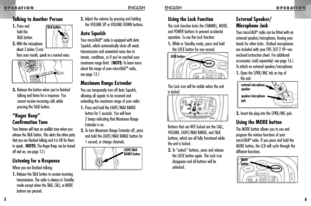 O P E R AT I O NUsing the Lock FunctionThe Lock function locks the CHANNEL, MODE,and POWER buttons to prevent accidentaloperation. To use the Lock function:1. While in Standby mode, press and holdthe LOCK button for one second. The Lock icon will be visible when the unit is locked. Buttons that are NOT locked are the CALL,VOLUME, LIGHT/MAX RANGE, and TALKbuttons, which are all fully functional whilethe unit is locked.2. To “unlock” buttons, press and release the LOCK button again. The Lock icondisappears and all buttons will beunlocked.External Speaker/Microphone JackYour microTALK®radio can be fitted with anexternal speaker/microphone, freeing yourhands for other tasks. (Earbud microphonesare included with your FRS 307-2 VP–seeenclosed instruction sheet. For additionalaccessories (sold separately) see page 16.)To attach an external speaker/microphone:1. Open the SPKR/MIC tab on top of the unit.2. Insert the plug into the SPKR/MIC jack.Using the MODE buttonThe MODE button allows you to use andprogram the various functions of yourmicroTALK®radio. If you press and hold theMODE button, the LCD will cycle through thedifferent functions.O P E R AT I O NENGLISH6e x t e rnal micro p h o n es p e a k e rs p e a k e r / m i c ro p h o n ej a c kLOCK buttonM O D Eb u t t o nTalking to Another Person1. Press andhold the TALK button.2 . With the micro p h o n eabout 2 inches (5 cm)f rom your mouth, speak in a normal voice.3. Release the button when you’re finishedtalking and listen for a response. You cannot receive incoming calls while pressing the TALK button.“Roger Beep” Confirmation ToneYour listener will hear an audible tone when yourelease the TALK button. This alerts the other part ythat you are finished talking and it is OK for themto speak. (NOTE:The Roger Beep can be turn e do ff and on, see page 12.)Listening for a ResponseWhen you are finished talking:1 . Release the TALK button to receive i n c o m i n gt r a n s m i s s i o n s . The radio is always in Standbymode except when the TALK, CALL, or MODEbuttons are pre s s e d .2. Adjust the volume by pressing and holdingthe VOLUME UP or VOLUME DOWN buttons.Auto SquelchYour microTALK®radio is equipped with AutoSquelch, which automatically shuts off weaktransmissions and unwanted noise due toterrain, conditions, or if you’ve reached yourmaximum range limit. (NOTE: To learn moreabout the range of your microTALK®radio, see page 13.)Maximum Range ExtenderYou can temporarily turn off Auto Squelch,allowing all signals to be received andextending the maximum range of your radio:1. Press and hold the LIGHT/MAX RANGEbutton for 5 seconds. You will hear 2 beeps indicating that Maximum RangeExtender is on.2. To turn Maximum Range Extender off, pressand hold the LIGHT/MAX RANGE button for1 second, or change channels.ENGLISH5TALK button L I G H T / M A XRANGE button