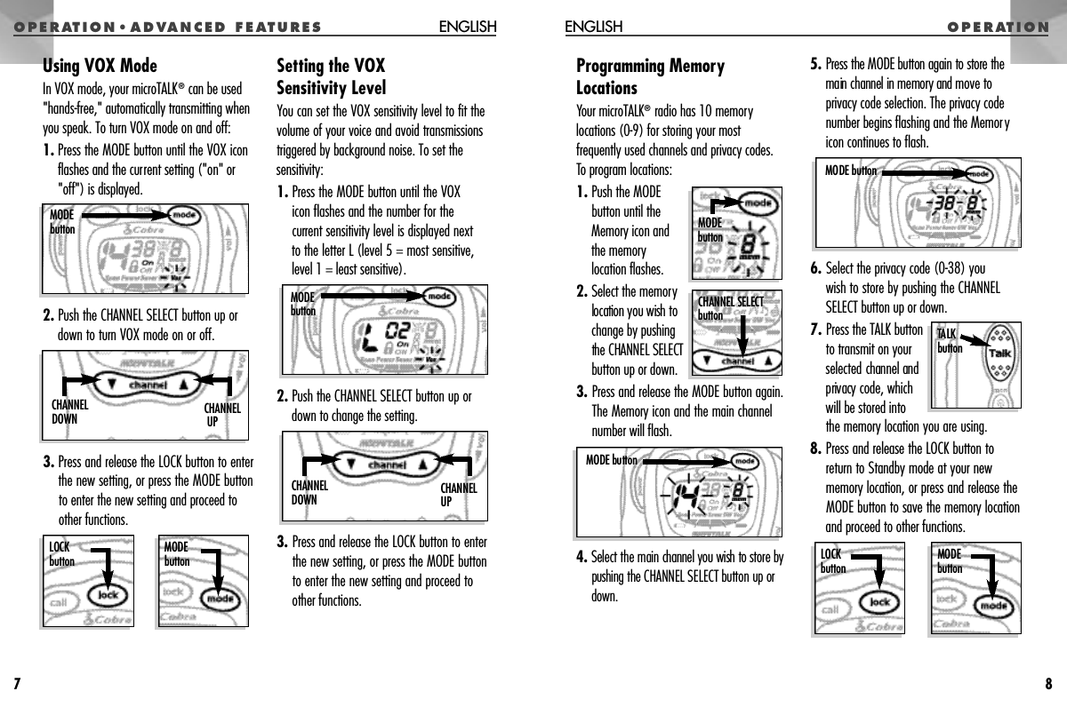 O P E R AT I O NO P E R AT I O N • A D VANCED FEAT U R E SProgramming MemoryLocationsYour microTALK®radio has 10 memorylocations (0-9) for storing your mostfrequently used channels and privacy codes.To program locations:1. Push the MODEbutton until theMemory icon and the memorylocation flashes.2. Select the memorylocation you wish tochange by pushingthe CHANNEL SELECTbutton up or down.3. Press and release the MODE button again.The Memory icon and the main channelnumber will flash.4.Select the main channel you wish to s t o re bypushing the CHANNEL SELECT button up ord o w n .5. P ress the MODE button again to store themain channel in memory and move toprivacy code selection. The privacy codenumber begins flashing and the Memoryicon continues to flash.6. Select the privacy code (0-38) you wish to store by pushing the CHANNELSELECT button up or down.7. Press the TALK buttonto transmit on yourselected channel andprivacy code, which will be stored into the memory location you are using.8. Press and release the LOCK button toreturn to Standby mode at your newmemory location, or press and release theMODE button to save the memory locationand proceed to other functions.ENGLISH8M O D Eb u t t o nTALK b u t t o nMODE buttonMODE buttonL O C Kb u t t o nMODE b u t t o nCHANNEL SELECT b u t t o nUsing VOX ModeIn VOX mode, your microTALK®can be used&quot;hands-free,&quot; automatically transmitting whenyou speak. To turn VOX mode on and off:1. Press the MODE button until the VOX iconflashes and the current setting (&quot;on&quot; or&quot;off&quot;) is displayed.2. Push the CHANNEL SELECT button up ordown to turn VOX mode on or off.3. Press and release the LOCK button to enterthe new setting, or press the MODE buttonto enter the new setting and proceed toother functions.Setting the VOX Sensitivity LevelYou can set the VOX sensitivity level to fit thevolume of your voice and avoid transmissionstriggered by background noise. To set thesensitivity:1. Press the MODE button until the VOX icon flashes and the number for the current sensitivity level is displayed next to the letter L (level 5 = most sensitive,level 1 = least sensitive).2. Push the CHANNEL SELECT button up ordown to change the setting.3. Press and release the LOCK button to enterthe new setting, or press the MODE buttonto enter the new setting and proceed toother functions.ENGLISH7M O D Eb u t t o nLOCK b u t t o nMODE b u t t o nC H A N N E LU PC H A N N E LD O W NC H A N N E LU PC H A N N E LD O W NM O D Eb u t t o n