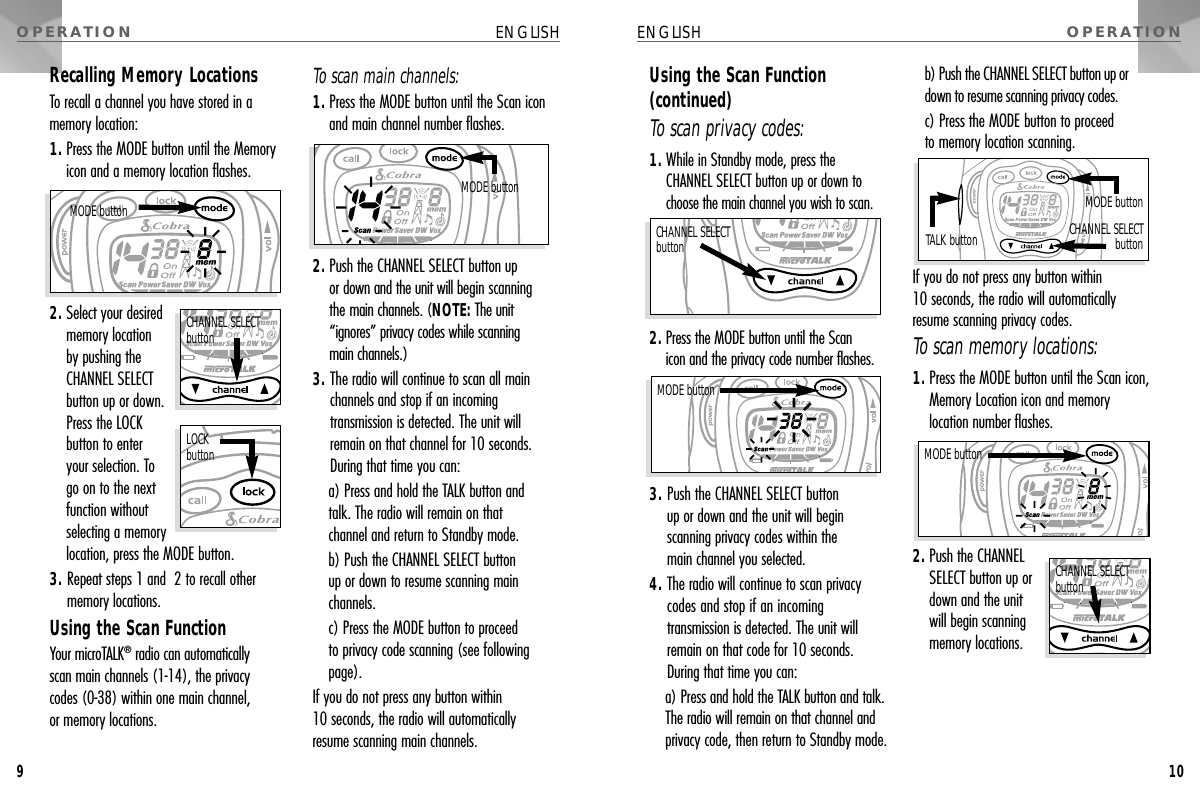 OPERATIONOPERATIONUsing the Scan Function(continued)To scan privacy codes:1. While in Standby mode, press the CHANNEL SELECT button up or down tochoose the main channel you wish to scan.2. Press the MODE button until the Scan icon and the privacy code number flashes.3. Push the CHANNEL SELECT button up or down and the unit will begin scanning privacy codes within the main channel you selected.4. The radio will continue to scan privacycodes and stop if an incomingtransmission is detected. The unit willremain on that code for 10 seconds.During that time you can:a) Press and hold the TALK button and talk.The radio will remain on that channel andprivacy code, then return to Standby mode.b) Push the CHANNEL SELECT button up ordown to resume scanning privacy codes.c) Press the MODE button to proceed to memory location scanning.If you do not press any button within 10 seconds, the radio will automaticallyresume scanning privacy codes.To scan memory locations:1. Press the MODE button until the Scan icon,Memory Location icon and memorylocation number flashes.2. Push the CHANNELSELECT button up ordown and the unit will begin scanningmemory locations.ENGLISH10MODE buttonTALK buttonMODE buttonCHANNEL SELECTbuttonCHANNEL SELECT buttonMODE buttonCHANNEL SELECT buttonRecalling Memory LocationsTo recall a channel you have stored in amemory location:1. Press the MODE button until the Memoryicon and a memory location flashes.2. Select your desiredmemory location by pushing theCHANNEL SELECTbutton up or down.Press the LOCK button to enter your selection. To go on to the nextfunction withoutselecting a memory location, press the MODE button.3. Repeat steps 1 and  2 to recall othermemory locations.Using the Scan FunctionYour microTALK®radio can automatically scan main channels (1-14), the privacy codes (0-38) within one main channel, or memory locations.To scan main channels:1. Press the MODE button until the Scan iconand main channel number flashes.2. Push the CHANNEL SELECT button up or down and the unit will begin scanningthe main channels. (NOTE: The unit“ignores” privacy codes while scanning main channels.)3. The radio will continue to scan all mainchannels and stop if an incomingtransmission is detected. The unit willremain on that channel for 10 seconds.During that time you can:a) Press and hold the TALK button and talk. The radio will remain on that channel and return to Standby mode.b) Push the CHANNEL SELECT button up or down to resume scanning mainchannels.c) Press the MODE button to proceed to privacy code scanning (see followingpage).If you do not press any button within 10 seconds, the radio will automaticallyresume scanning main channels.ENGLISH9MODE buttonCHANNEL SELECT buttonMODE buttonLOCKbutton