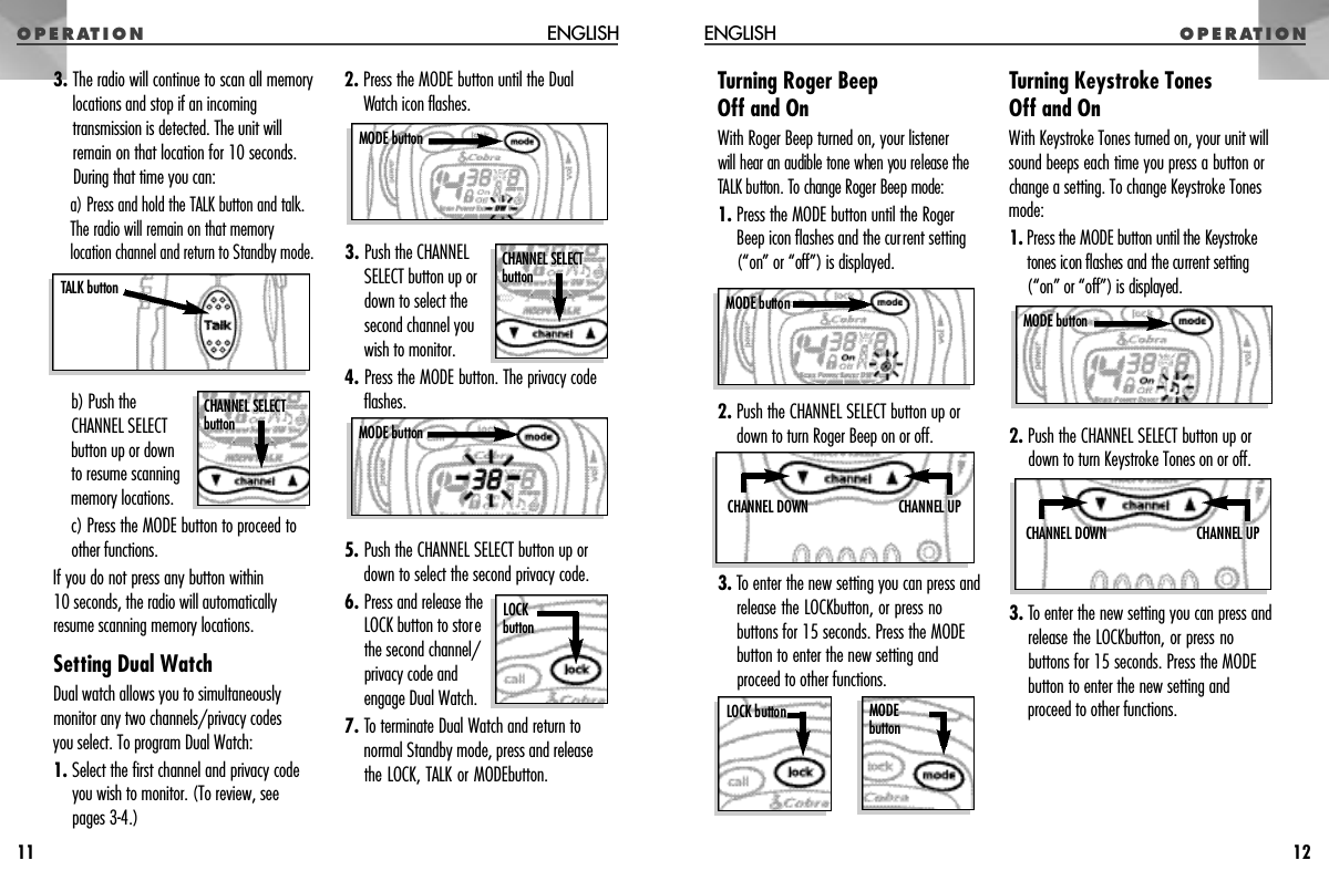 3. The radio will continue to scan all memorylocations and stop if an incomingtransmission is detected. The unit willremain on that location for 10 seconds.During that time you can:a) Press and hold the TALK button and talk.The radio will remain on that memorylocation channel and return to Standby mode.b) Push theCHANNEL SELECTbutton up or downto resume scanningmemory locations.c) Press the MODE button to proceed toother functions.If you do not press any button within 10 seconds, the radio will automaticallyresume scanning memory locations.Setting Dual WatchDual watch allows you to simultaneouslymonitor any two channels/privacy codes you select. To program Dual Watch:1. Select the first channel and privacy codeyou wish to monitor. (To review, see pages 3-4.)2. Press the MODE button until the DualWatch icon flashes.3. Push the CHANNELSELECT button up ordown to select thesecond channel you wish to monitor.4. Press the MODE button. The privacy codeflashes.5. Push the CHANNEL SELECT button up ordown to select the second privacy code.6. Press and release theLOCK button to storethe second channel/privacy code andengage Dual Watch.7. To terminate Dual Watch and return tonormal Standby mode, press and releasethe LOCK, TALK or MODEbutton.O P E R AT I O NENGLISHO P E R AT I O N ENGLISHTurning Roger Beep Off and OnWith Roger Beep turned on, your listener will hear an audible tone when you release theTALK button. To change Roger Beep mode:1. Press the MODE button until the RogerBeep icon flashes and the current setting(“on” or “off ” ) is displayed.2. Push the CHANNEL SELECT button up ordown to turn Roger Beep on or off.3. To enter the new setting you can press andrelease the LOCKbutton, or press nobuttons for 15 seconds. Press the MODEbutton to enter the new setting andproceed to other functions.Turning Keystroke Tones Off and OnWith Keystroke Tones turned on, your unit willsound beeps each time you press a button orchange a setting. To change Keystroke Tonesmode:1 . P ress the MODE button until the Keystro k etones icon flashes and the current setting(“on” or “off”) is displayed.2. Push the CHANNEL SELECT button up ordown to turn Keystroke Tones on or off.3. To enter the new setting you can press andrelease the LOCKbutton, or press nobuttons for 15 seconds. Press the MODEbutton to enter the new setting andproceed to other functions.12MODE buttonMODE b u t t o nCHANNEL UPCHANNEL DOWNCHANNEL UPCHANNEL DOWNLOCK buttonMODE button11MODE buttonMODE buttonCHANNEL SELECT b u t t o nCHANNEL SELECT b u t t o nTALK buttonLOCK b u t t o n