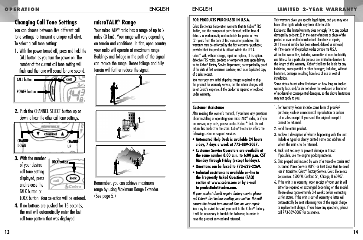 O P E R AT I O N LI M IT ED   2- Y E AR   WA R R A N T YENGLISH14Customer AssistanceAfter reading this owner’s manual, if you have any questionsabout installing or operating your microTALK®radio, or if youare missing any parts, please contact Cobra®first. Do notre t u rn this product to the store. C o b r a®E l e c t r onics offers thefollowing customer support services.•Automated Help Desk is available 24 hours a day, 7 days a week at 773-889-3087.• Customer Service Operators are available atthe same number 8:00 a.m. to 6:00 p.m. CSTMonday through Friday (except holidays).• Questions can be faxed to 773-622-2269.• Technical assistance is available on-line in the Frequently Asked Questions (FAQ) section at www.cobra.com or by e-mail to productinfo@cobra.com.If your product should require factory service please call Cobra®first before sending your unit in. This willensure the fastest turn-around time on your repair.You may be asked to send your unit to the Cobra®factory.It will be necessary to furnish the following in order to have the product serviced and returned.1. For Warranty Repair include some form of proof-of-purchase, such as a mechanical reproduction or carbonof a sales receipt. If you send the original receipt it cannot be returned.2. Send the entire product.3. Enclose a description of what is happening with the unit.Include a typed or clearly printed name and address ofwhere the unit is to be returned.4. Pack unit securely to prevent damage in transit. If possible, use the original packing material.5. Ship prepaid and insured by way of a traceable carrier suchas United Parcel Service (UPS) or First Class Mail to avoidloss in transit to: Cobra®F a c t o ry Service, Cobra Electro n i c sC o r p o r a t i o n , 6500 W. Cortland St., Chicago, IL 60707.6. If the unit is in warranty, upon receipt of your unit it willeither be repaired or exchanged depending on the model.Please allow approximately 3-4 weeks before contactingus for status. If the unit is out of warranty a letter willautomatically be sent informing you of the repair charge or replacement charge. If you have any questions, pleasecall 773-889-3087 for assistance.FOR PRODUCTS PURCHASED IN U.S.A.Cobra Electronics Corporation warrants that its Cobra ®FRSRadios, and the component parts thereof, will be free of defects in workmanship and materials for period of two (2) years from the date of first consumer purchase. This warranty may be enforced by the first consumer purchaser,provided that the product is utilized within the U.S.A.Cobra®will, without charge, repair or replace, at its option, defective FRS radios, products or component parts upon delivery to the Cobra®F a c t o ry Service Department, accompanied by proof of the date of first consumer purchase, such as a duplicated copyof a sales re c e i p t .You must pay any initial shipping charges required to ship the product for warranty service, but the return charges willbe at Cobra&apos;s expense, if the product is repaired or replacedunder warranty.This warranty gives you specific legal rights, and you may alsohave other rights which vary from state to state.Exclusions: This limited warranty does not apply 1) to any pro d u c tdamaged by accident; 2) in the event of misuse or abuse of thep roduct or as a result of unauthorized alterations or repairs; 3) if the serial number has been altered, defaced or removed; 4) if the owner of the product resides outside the U.S.A. All implied warranties, including warranties of merchantabilityand fitness for a particular purpose are limited in duration to the length of this warranty. Cobra®shall not be liable for any incidental, consequential or other damages; including, withoutlimitation, damages resulting from loss of use or cost of installation.Some states do not allow limitations on how long an impliedwarranty lasts and/or do not allow the exclusion or limitation of incidental or consequential damages, so the above limitationsmay not apply to you.Changing Call Tone SettingsYou can choose between five different calltone settings to transmit a unique call alert. To select a call tone setting:1 . With the power turned off, press and hold theCALL button as you turn the power on. Thenumber of the current call tone setting willflash and the tone will sound for one second.2. Push the CHANNEL SELECT button up ordown to hear the othercall tone settings.3. With the numberof your desiredcall tone settingdisplayed, pressand release theTALK button orLOCK button. Your selection will be entered.4. If no buttons are pushed for 15 seconds,the unit will automatically enter the lastcall tone pattern that was displayed.microTALK®RangeYour microTALK®radio has a range of up to 2miles (3 km). Your range will vary dependingon terrain and conditions. In flat, open countryyour radio will operate at maximum range.Buildings and foliage in the path of the signalcan reduce the range. Dense foliage and hillyterrain will further reduce the signal.Remember, you can achieve maximum range by using Maximum Range Extender.(See page 5.)ENGLISH13CALL buttonPOWER buttonC H A N N E LU PC H A N N E LD O W NLOCK button